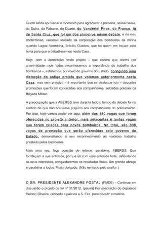 Quero ainda aproveitar o momento para agradecer a parceria, nessa causa,
do Dutra, do Fabiano, do Duarte, do Vanderlei Pires, do Franco, lá
de Santa Cruz, que foi um dos pioneiros nesse debate , e do meu
conterrâneo, valoroso soldado da corporação dos bombeiros da minha
querida Lagoa Vermelha, Bráulio Guedes, que foi quem me trouxe este
tema para que o debatêssemos nesta Casa.
Hoje, com a aprovação deste projeto – que espero que ocorra por
unanimidade, pois todos reconhecemos a importância do trabalho dos
bombeiros –, estaremos, por meio do governo do Estado, corrigindo uma
distorção do antigo projeto que votamos anteriormente nesta
Casa, mas sem prejuízo – é importante que se destaque isto – daquelas
promoções que foram concedidas aos companheiros, soldados policiais da
Brigada Militar.
A preocupação que a ABERGS teve durante todo o tempo do debate foi no
sentido de que não houvesse prejuízo aos companheiros do policiamento.
Por isso, hoje vamos poder ver aqui, além das 180 vagas que foram
oferecidas no projeto anterior, mais seiscentas e tantas vagas
que foram criadas para novos bombeiros. No total, são 808
vagas de promoção que serão oferecidas pelo governo do
Estado, demonstrando o seu reconhecimento ao valoroso trabalho
prestado pelos bombeiros.
Mais uma vez, faço questão de reiterar: parabéns, ABERGS. Que
fortaleçam a sua entidade, porque só com uma entidade forte, defendendo
os seus interesses, conquistaremos os resultados finais. Um grande abraço
e parabéns a todos. Muito obrigado. (Não revisado pelo orador.)
　
O SR. PRESIDENTE ALEXANDRE POSTAL (PMDB) – Continua em
discussão o projeto de lei nº 31/2012. (pausa) Por solicitação do deputado
Valdeci Oliveira, concedo a palavra a S. Exa. para discutir a matéria.
　

 