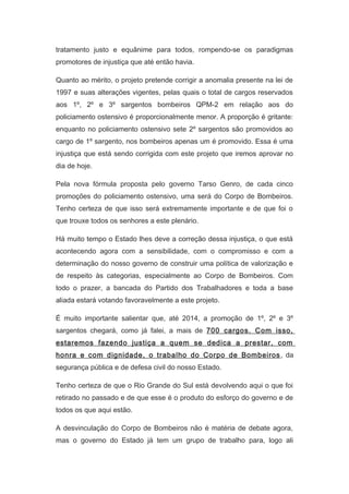 tratamento justo e equânime para todos, rompendo-se os paradigmas
promotores de injustiça que até então havia.
Quanto ao mérito, o projeto pretende corrigir a anomalia presente na lei de
1997 e suas alterações vigentes, pelas quais o total de cargos reservados
aos 1º, 2º e 3º sargentos bombeiros QPM-2 em relação aos do
policiamento ostensivo é proporcionalmente menor. A proporção é gritante:
enquanto no policiamento ostensivo sete 2º sargentos são promovidos ao
cargo de 1º sargento, nos bombeiros apenas um é promovido. Essa é uma
injustiça que está sendo corrigida com este projeto que iremos aprovar no
dia de hoje.
Pela nova fórmula proposta pelo governo Tarso Genro, de cada cinco
promoções do policiamento ostensivo, uma será do Corpo de Bombeiros.
Tenho certeza de que isso será extremamente importante e de que foi o
que trouxe todos os senhores a este plenário.
Há muito tempo o Estado lhes deve a correção dessa injustiça, o que está
acontecendo agora com a sensibilidade, com o compromisso e com a
determinação do nosso governo de construir uma política de valorização e
de respeito às categorias, especialmente ao Corpo de Bombeiros. Com
todo o prazer, a bancada do Partido dos Trabalhadores e toda a base
aliada estará votando favoravelmente a este projeto.
É muito importante salientar que, até 2014, a promoção de 1º, 2º e 3º
sargentos chegará, como já falei, a mais de 700 cargos. Com isso,
estaremos fazendo justiça a quem se dedica a prestar, com
honra e com dignidade, o trabalho do Corpo de Bombeiros , da
segurança pública e de defesa civil do nosso Estado.
Tenho certeza de que o Rio Grande do Sul está devolvendo aqui o que foi
retirado no passado e de que esse é o produto do esforço do governo e de
todos os que aqui estão.
A desvinculação do Corpo de Bombeiros não é matéria de debate agora,
mas o governo do Estado já tem um grupo de trabalho para, logo ali

 