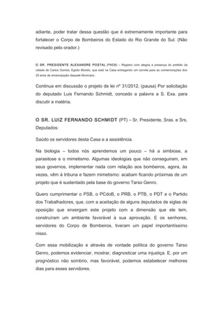 adiante, poder tratar dessa questão que é extremamente importante para
fortalecer o Corpo de Bombeiros do Estado do Rio Grande do Sul. (Não
revisado pelo orador.)
　
O SR. PRESIDENTE ALEXANDRE POSTAL (PMDB) – Registro com alegria a presença do prefeito da
cidade de Carlos Gomes, Egídio Moreto, que está na Casa entregando um convite para as comemorações dos
20 anos de emancipação daquele Município.

Continua em discussão o projeto de lei nº 31/2012. (pausa) Por solicitação
do deputado Luis Fernando Schmidt, concedo a palavra a S. Exa. para
discutir a matéria.
　

O SR. LUIZ FERNANDO SCHMIDT (PT) – Sr. Presidente, Sras. e Srs.
Deputados:
Saúdo os servidores desta Casa e a assistência.
Na biologia – todos nós aprendemos um pouco – há a simbiose, a
parasitose e o mimetismo. Algumas ideologias que não conseguiram, em
seus governos, implementar nada com relação aos bombeiros, agora, às
vezes, vêm à tribuna e fazem mimetismo: acabam ficando próximas de um
projeto que é sustentado pela base do governo Tarso Genro.
Quero cumprimentar o PSB, o PCdoB, o PRB, o PTB, o PDT e o Partido
dos Trabalhadores, que, com a aceitação de alguns deputados de siglas de
oposição que enxergam este projeto com a dimensão que ele tem,
construíram um ambiente favorável à sua aprovação. E os senhores,
servidores do Corpo de Bombeiros, tiveram um papel importantíssimo
nisso.
Com essa mobilização e através de vontade política do governo Tarso
Genro, podemos evidenciar, mostrar, diagnosticar uma injustiça. E, por um
prognóstico não sombrio, mas favorável, podemos estabelecer melhores
dias para esses servidores.

 