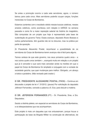 Se antes a promoção ocorria a cada sete servidores, agora, o número
baixou para cada cinco. Mais servidores poderão ocupar cargos, funções
merecidas no Corpo de Bombeiros.
Estamos contentes com o resultado obtido nessas buscas coletivas, nesses
anseios coletivos, como aconteceu com relação à UERGS na semana
passada e como foi a maior reposição salarial da história do magistério.
São conquistas de um projeto que hoje é representado pela base de
sustentação do governo Tarso. Esses avanços, deputado Alvaro Boessio e
outros parlamentares, têm guarida não só no discurso, mas na prática por
parte da oposição.
Sr Presidente Alexandre Postal, reconhecer a possibilidade de os
servidores do Corpo de Bombeiros terem avanços não é fácil para alguns.
Temos certeza de que este governo, nos seus primeiros quatro anos – e
nos outros quatro anos também –, avançará muito em relação a um projeto
que já é vencedor e que será mais vencedor ainda na medida em que o
papel do Corpo de Bombeiros for ampliado e conjugado com a vontade da
sociedade gaúcha, que quer mudanças para melhor. Obrigado, um abraço
a todos e parabéns. (Não revisado pelo orador.)
　

O SR. PRESIDENTE ALEXANDRE POSTAL (PMDB) – Continua em
discussão o projeto de lei n° 31/2012. (pausa) Por solicitação do deputado
Jeferson Fernandes, concedo a palavra a S. Exa. para discutir a matéria.
　

O SR. JEFERSON FERNANDES (PT) – Sr. Presidente, Sras. e Srs.
Deputados:
Saúdo a distinta plateia, em especial os servidores do Corpo de Bombeiros,
e os telespectadores que nos acompanham.
Este projeto é mais um daqueles que nos entusiasmam, porque houve a
participação da base da Brigada Militar na construção de alternativas, de

 