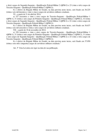 e dois) cargos de Segundo-Sargento - Qualificação Policial-Militar 2 (QPM-2) e 23 (vinte e três) cargos de
Terceiro-Sargento - Qualificação Policial-Militar 2 (QPM-2);
b) o efetivo da Brigada Militar do Estado, na data prevista neste inciso, será fixado em 36.225
(trinta e seis mil duzentos e vinte e cinco) cargos de servidores militares estaduais.
VI – a partir de 21 de abril de 2014:
a) 327 (trezentos e vinte e sete) cargos de Terceiro-Sargento - Qualificação Policial-Militar 1
(QPM-1), 31 (trinta e um) cargos de Primeiro-Sargento - Qualificação Policial-Militar 2 (QPM-2), 32 (trinta
e dois) cargos de Segundo-Sargento - Qualificação Policial-Militar 2 (QPM-2) e 22 (vinte e dois) cargos de
Terceiro-Sargento - Qualificação Policial-Militar 2 (QPM-2);
b) o efetivo da Brigada Militar do Estado, na data prevista neste inciso, será fixado em 36.637
(trinta e seis mil seiscentos e trinta e sete) cargos de servidores militares estaduais.
VII – a partir de 18 de novembro de 2014:
a) 328 (trezentos e vinte e oito) cargos de Terceiro-Sargento - Qualificação Policial-Militar 1
(QPM-1), 31 (trinta e um) cargos de Primeiro-Sargento - Qualificação Policial-Militar 2 (QPM-2), 31 (trinta
e um) cargos de Segundo-Sargento - Qualificação Policial-Militar 2 (QPM-2) e 23 (vinte e três) cargos de
Terceiro-Sargento - Qualificação Policial-Militar 2 (QPM-2);
b) o efetivo da Brigada Militar do Estado, na data prevista neste inciso, será fixado em 37.050
(trinta e sete mil e cinquenta) cargos de servidores militares estaduais.”
Art. 3º Esta Lei entra em vigor na data de sua publicação.

16A8557B

09/06/2013 20:59:59

Página 2 de 2

 