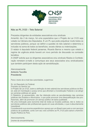 Não ao PL 3123 – Teto Salarial
Prezados dirigentes de entidades associativas e/ou sindicais
Amanhã, dia 2 de março, há uma expectativa que o Projeto de Lei 3123 seja
votado na Câmara dos Deputados. É um PL que pode prejudicar muito todos os
servidores públicos, porque vai definir a questão do teto salarial e determina a
inclusão na soma de todos os benefícios, exceto diárias ou indenizações.
O relator é deputado federal paraense, Ricardo Barros e mesmo que votado o
regime de urgência ainda haverá um novo período de discussão na comissão
temática.
A CNSP solicita que os dirigentes associativos e/ou sindicais filiados à Confede-
ração remetam e-mails e comunique aos seus associados e/ou sindicalizados
que também participem desta ação de sensibilização.
Atenciosamente
Antonio Tuccilio
Presidente
Para o texto de e-mail das autoridades, sugerimos:
Sr. (a) Deputado (a) Federal.
Prezado (a) Senhor (a)
O Projeto de Lei 3123, sobre a definição do teto salarial dos servidores públicos do Bra-
sil, está em tramitação e possui erros que afrontam a Constituição Federal e vai atingir
as carreiras públicas em geral.
O Relatório, já apresentado, não faz distinção entre as peculiaridades das carreiras
públicas dos Estados e Municípios, o que pode provocar uma desqualificação dos pro-
fissionais, além de promover um serviço público de baixa qualidade.
Há uma inclinação para isonomia total de todas as funções públicas, isto é, todos os
servidores públicos são profissionais iguais em suas atividades, o que é absurdamente
inaceitável.
Considerando sua enorme experiência e apreço por um Brasil mais justo e com serviços
públicos de qualidade, conto com seu voto contrário ao PL 3123 para salvar a Adminis-
tração Pública do País.
Atenciosamente,
(nome do encaminhante)
 