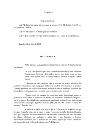 TÍTULO VI



                                   Disposições finais

       Art. 42. Para fins desta lei, revogam-se os arts. 29 e 32 da Lei 9605/98 e o
Decreto-Lei nº 3688/41.

       Art. 43. Revogam-se as disposições em contrário

       Art.44. Esta lei entre em vigor 90 (noventa) dias após a data de sua publicação.



       Brasília, 01 de abril de 2012.




                                   JUSTIFICATIVA



              Antes de mais nada, proponho refletirmos as palavras do líder espiritual
Dalai Lama.

               “A vida é tão preciosa para uma criatura muda quanto é para o homem.
               Assim como ele busca a felicidade e teme a dor, assim como ele quer
               viver e não morrer, todas as outras criaturas anseiam o mesmo” (Dalai
               Lama)

               O Projeto que ora apresento não se trata de um anseio aleatório dos
protetores sonhadores, nem tampouco traduz um conflito entre humanos e animais.
Trata-se apenas de um reflexo dos anseios maiores de toda a sociedade brasileira que
almeja banir o comportamento violento e cruel praticado contra animais.

               “Assim como no passado se romperam tantas ignomínias, como os
grilhões da escravidão e as restrições aos direitos das mulheres e à liberdade, chega-se a
um novo tempo, da redenção dos animais como sujeitos de muitos direitos repercutindo
como corolário da própria dignidade humana. (ACKEL FILHO, Diomar, “Direito dos
Animais”, Themis, 2001).

              A ideia de respeito aos animais já se fazia presente na Grécia antiga.
Sócrates propunha o respeito a todos os seres vivos como espelho da ética. Pitágoras
dizia que “enquanto o homem continuar a ser destruidor impiedoso dos seres animados
dos planos inferiores, não conhecerá a saúde nem a paz. Enquanto os homens
massacrarem os animais, eles se matarão uns aos outros. Aquele que semeia a morte e o
sofrimento não pode colher a alegria e o amor." (Pitágoras)
 