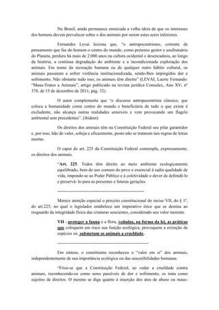 No Brasil, ainda permanece enraizada a velha ideia de que os interesses
dos homens devem prevalecer sobre o dos animais por serem estes seres inferiores.

               Fernandes Levai leciona que, “o antropocentrismo, corrente de
pensamento que faz do homem o centro do mundo, como pretenso gestor e usufrutuário
do Planeta, perdura há mais de 2.000 anos na cultura ocidental e desencadeou, ao longo
da história, a contínua degradação do ambiente e a incondicionada exploração dos
animais. Em nome da recreação humana ou de qualquer outro hábito cultural, os
animais passaram a sofrer violência institucionalizada, sendo-lhes impingidos dor e
sofrimento. Não obstante tudo isso, os animais têm direito” (LEVAI, Laerte Fernando.
“Maus-Tratos a Animais”, artigo publicado na revista jurídica Consulex, Ano XV, nº
378, de 15 de dezembro de 2011, pág. 32).

              O autor complementa que “o discurso antropocentrista clássico, que
coloca a humanidade como centro do mundo e beneficiária de tudo o que existe é
excludente, não alcança outras realidades sensíveis e vem provocando um flagelo
ambiental sem precedentes”. (ibidem)

                Os direitos dos animais têm na Constituição Federal seu pilar garantidor
e, por isso, hão de valer, sobeja e eficazmente, posto não se tratarem tais regras de letras
mortas.

                O caput do art. 225 da Constituição Federal contempla, expressamente,
os direitos dos animais.

               “Art. 225. Todos têm direito ao meio ambiente ecologicamente
               equilibrado, bem de uso comum do povo e essencial à sadia qualidade de
               vida, impondo-se ao Poder Público e à coletividade o dever de defendê-lo
               e preservá- lo para as presentes e futuras gerações

               -----------------------------------------------------------

               Merece atenção especial o preceito constitucional do inciso VII, do § 1º,
do art.225, no qual o legislador estabelece um imperativo ético que se destina ao
resguardo da integridade física das criaturas sencientes, considerado seu valor inerente.

               VII - proteger a fauna e a flora, vedadas, na forma da lei, as práticas
               que coloquem em risco sua função ecológica, provoquem a extinção de
               espécies ou submetam os animais a crueldade.

               --------------------------------------------------------------

             Em síntese, o constituinte reconheceu o “valor em si” dos animais,
independentemente de sua importância ecológica ou das suscetibilidades humanas.

               “Frise-se que a Constituição Federal, ao vedar a crueldade contra
animais, reconhecendo-os como seres passíveis de dor e sofrimento, os trata como
sujeitos de direitos. O mesmo se diga quanto à inserção dos atos de abuso ou maus-
 