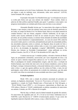 tratos contra animais na Lei de Crimes Ambientais. Ora, não se maltrata uma coisa nem
um objeto; a ação de maltratar recai, obviamente, sobre seres sensíveis”. (LEVAI,
Laerte Fernando. Ob. cit, pág. 35).

               O pensador Alexander Von Humbolt dizia que “a civilização de um povo
se avalia pela forma com que seus animais são tratados”. Nesse sentido, foram as
palavras do líder político-espiritual Gandhi, para quem “a grandeza e uma nação e seu
progresso moral podem ser avaliados pela forma como ela trata os seus animais”.

                Alessandra Brandão leciona que “os maus-tratos têm origem no Direito
Romano, o que ensejou o trato dos animais como mera coisa de domínio particular ou
da União, no campo do Direito Civil. No Direito Penal, falava-se em objeto material da
conduta humana e não em vítimas, enquanto o Direito Ambiental, via de regra, os
recebia como recurso ambiental ou bem de uso comum do povo. Nessa concepção
privatista, de raiz jurídico-romana, os animais foram afastados do âmbito da moralidade
humana e, muito lamentável e surpreendentemente , no curso do século XXI, ainda há
um assistir mudo, passivo e conivente, principalmente por parte da comunidade jurídica,
das atrocidades praticadas contra os animais, em flagrante abuso de poder do forte e
racional sobre o fraco e irracional, embora todos os seres vivos sejam merecedores, à
luz da lei e da divindade, de dignidade e respeito” (BRANDÃO, Alessandra. “Os
Direitos dos Animais na Sociedade Contemporânea”, artigo publicado na revista
jurídica Consulex, Ano XV, nº 358, de 15 de dezembro de 2011, pág. 28).

                A autora assevera que “a tradição jurídica, volvendo a história do Brasil,
legou um pensamento colonialista, escravocrata, por vezes desgarrado da ética e da
moral, no qual a máxima maquiavélica aplicava-se: de “os meios justificam os fins”.
Mas os paradigmas do mundo contemporâneo exigem, cada dia mais, a evolução da
história humana, cujo retrato não mais será o de um imenso matadouro, como no dizer
de Hegel, a instigar, irrenunciavelmente, a discussão hodierna entre a moral e a política,
entre a ética e o agir dos agentes públicos nas três esferas de Poder, e mais, da real
participação, como reflexo do pensamento do evoluído dos intelectuais, que não pode
ser estéril, mas eficaz na construção de uma sociedade mais ética e justa”.(ibidem).

              Evolução legislativa

              Desde 1824, com a criação da primeira associação de proteção aos
animais, na Inglaterra, denominada “Society for Preservation of Cruelty to Animals”,
seguindo-se a criação do Fundo Mundial para a Preservação da Vida Selvagem, a
“World Wildlife Found (WWF”), e do Greenpeace, repercutiram no Brasil que, em
1934 editou o Decreto nº 24.645, estabelecendo as práticas causadoras de maus-tratos
aos animais. Contudo, em 1991 o Decreto foi revogado.

               Não há, hoje, no Brasil, uma lei federal tratando da questão dos animais.
Os maus-tratos são regulados pelo art. 29 e 32 da Lei de Crimes Ambientais (Lei nº
9.605/98) e pelo Decreto-Lei nº 3.688/41 (Contravenções penais). O que existe são
legislações especiais dispondo sobre a pesca, a caça, o abate de animais, etc.
 