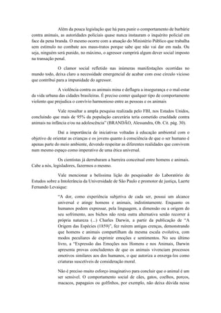 Além da pouca legislação que há para punir o comportamento de barbárie
contra animais, as autoridades policiais quase nunca instauram o inquérito policial em
face da pena branda. O mesmo ocorre com a atuação do Ministério Público que trabalha
sem estímulo no combate aos maus-tratos porque sabe que não vai dar em nada. Ou
seja, ninguém será punido, no máximo, o agressor cumprirá algum dever social imposto
na transação penal.

               O clamor social refletido nas inúmeras manifestações ocorridas no
mundo todo, deixa claro a necessidade emergencial de acabar com esse círculo vicioso
que contribui para a impunidade do agressor.

               A violência contra os animais mina e deflagra a insegurança e o mal-estar
da vida urbana das cidades brasileiras. É preciso conter qualquer tipo de comportamento
violento que prejudica o convívio harmonioso entre as pessoas e os animais

               Vale ressaltar a ampla pesquisa realizada pelo FBI, nos Estados Unidos,
concluindo que mais de 95% da população carcerária teria cometido crueldade contra
animais na infância e/ou na adolescência” (BRANDÃO, Alessandra, Ob. Cit. pág. 30).

               Daí a importância de iniciativas voltadas à educação ambiental com o
objetivo de orientar as crianças e os jovens quanto à consciência de que o ser humano é
apenas parte do meio ambiente, devendo respeitar as diferentes realidades que convivem
num mesmo espaço como imperativo de uma ética universal.

               Os cientistas já derrubaram a barreira conceitual entre homens e animais.
Cabe a nós, legisladores, fazermos o mesmo.

              Vale mencionar a belíssima lição do pesquisador do Laboratório de
Estudos sobre a Intolerância da Universidade de São Paulo e promotor de justiça, Laerte
Fernando Levaique:

              “A dor, como experiência subjetiva de cada ser, possui um alcance
              universal e atinge homens e animais, indistintamente. Enquanto os
              humanos podem expressar, pela linguagem, a dimensão ou a origem do
              seu sofrimento, aos bichos não resta outra alternativa senão recorrer à
              própria natureza (...) Charles Darwin, a partir da publicação de “A
              Origem das Espécies (1859)”, fez ruírem antigas crenças, demonstrando
              que homens e animais compartilham da mesma escala evolutiva, com
              modos peculiares de exprimir emoções e sentimentos. No seu último
              livro, a “Expressão das Emoções nos Homens e nos Animais, Darwin
              apresenta provas concludentes de que os animais vivenciam processos
              emotivos similares aos dos humanos, o que autoriza a enxerga-los como
              criaturas suscetíveis de consideração moral.

              Não é preciso muito esforço imaginativo para concluir que o animal é um
              ser sensível. O comportamento social de cães, gatos, coelhos, porcos,
              macacos, papagaios ou golfinhos, por exemplo, não deixa dúvida nesse
 