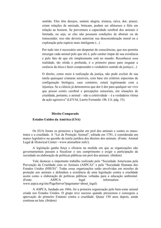 sentido. Eles têm desejos, sentem alegria, tristeza, raiva, dor, prazer,
              criam relações de amizade, brincam, podem ser afetuosos e fiéis em
              relação ao homem. Se porventura a capacidade cerebral dos animais é
              limitada, ou seja, se eles não possuem condições de abstrair ou de
              transcender, isso não deveria autorizar sua desconsideração moral ou a
              exploração pela espécie mais inteligente (...)

              Por tudo isto é necessário um despertar de consciências, que nos permita
              enxergar cada animal pelo que ele é, pelo caráter ímpar de sua existência
              e pelo fato de que ele simplesmente está no mundo. Reconhecer essa
              realidade, tão nítida e profunda, é o primeiro passo para resgatar a
              essência da ética e fazer compreender o verdadeiro sentido da justiça (...)

              O direito, como meio à realização da justiça, não pode excluir de sua
              tutela quaisquer criaturas sensíveis, com base em critérios especistas de
              configuração biológica, caso contrário, estará legitimando com a
              injustiça. Se a ciência já demonstrou que dor é dor para qualquer ser vivo
              que possui cortéx cerebral e percepções sensoriais, em situações de
              crueldade, portanto, o animal – não a coletividade – é a verdadeira vítima
              da ação agressiva” (LEVAI, Laerte Fernando. Ob. Cit. pág. 33).



                     Direito Comparado
       Estados Unidos da América (USA)


        Os EUA foram os pioneiros a legislar em prol dos animais e contra os maus-
tratos e a crueldade. A “Lei de Proteção Animal”, editada em 1781, é considerada um
marco legislativo na questão da tutela jurídica dos direitos dos animais. (Fonte: Animal
Legal & Historical Center - www.animallaw.info/).
       A legislação ganha força e eficácia na medida em que as organizações não
governamentais passam a fiscalizar o seu cumprimento e exigir a participação da
sociedade na elaboração de políticas públicas em prol dos animais. (ibidem)
        Vale destacar o importante trabalho realizado pela “Sociedade Americana pela
Prevenção da Crueldade com os Animais (ASPCA)” e pela “Sociedade Humana dos
Estados Unidos (HSUS)”. Todas essas organizações estão envolvidas em missões de
proteção aos animais e defendem a existência de uma legislação contra a crueldade
assim como a elaboração de políticas públicas voltadas para a educação ambiental.
(Fonte:              ASPCA                legal             information            –
www.aspca.org/site/PageServer?pagename=about_legal)
       A ASPCA, fundada em 1866, foi a primeira organização pelo bem-estar animal
criada nos Estados Unidos. O grupo teve sucesso quando pressionou e conseguiu a
aprovação do primeiro Estatuto contra a crueldade. Quase 150 anos depois, ainda
continua na luta. (ibidem)
 
