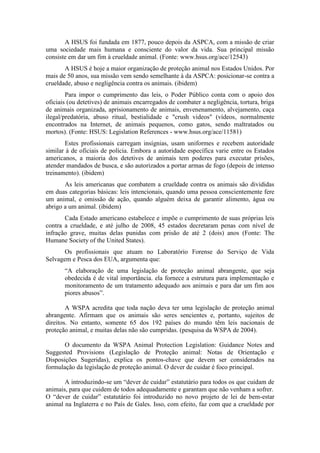 A HSUS foi fundada em 1877, pouco depois da ASPCA, com a missão de criar
uma sociedade mais humana e consciente do valor da vida. Sua principal missão
consiste em dar um fim à crueldade animal. (Fonte: www.hsus.org/ace/12543)
       A HSUS é hoje a maior organização de proteção animal nos Estados Unidos. Por
mais de 50 anos, sua missão vem sendo semelhante à da ASPCA: posicionar-se contra a
crueldade, abuso e negligência contra os animais. (ibidem)
        Para impor o cumprimento das leis, o Poder Público conta com o apoio dos
oficiais (ou detetives) de animais encarregados de combater a negligência, tortura, briga
de animais organizada, aprisionamento de animais, envenenamento, alvejamento, caça
ilegal/predatória, abuso ritual, bestialidade e "crush videos" (vídeos, normalmente
encontrados na Internet, de animais pequenos, como gatos, sendo maltratados ou
mortos). (Fonte: HSUS: Legislation References - www.hsus.org/ace/11581)
       Estes profissionais carregam insígnias, usam uniformes e recebem autoridade
similar à de oficiais de polícia. Embora a autoridade específica varie entre os Estados
americanos, a maioria dos detetives de animais tem poderes para executar prisões,
atender mandados de busca, e são autorizados a portar armas de fogo (depois de intenso
treinamento). (ibidem)
       As leis americanas que combatem a crueldade contra os animais são divididas
em duas categorias básicas: leis intencionais, quando uma pessoa conscientemente fere
um animal, e omissão de ação, quando alguém deixa de garantir alimento, água ou
abrigo a um animal. (ibidem)
       Cada Estado americano estabelece e impõe o cumprimento de suas próprias leis
contra a crueldade, e até julho de 2008, 45 estados decretaram penas com nível de
infração grave, muitas delas punidas com prisão de até 2 (dois) anos (Fonte: The
Humane Society of the United States).
       Os profissionais que atuam no Laboratório Forense do Serviço de Vida
Selvagem e Pesca dos EUA, argumenta que:
       “A elaboração de uma legislação de proteção animal abrangente, que seja
       obedecida é de vital importância. ela fornece a estrutura para implementação e
       monitoramento de um tratamento adequado aos animais e para dar um fim aos
       piores abusos”.

        A WSPA acredita que toda nação deva ter uma legislação de proteção animal
abrangente. Afirmam que os animais são seres sencientes e, portanto, sujeitos de
direitos. No entanto, somente 65 dos 192 países do mundo têm leis nacionais de
proteção animal, e muitas delas não são cumpridas. (pesquisa da WSPA de 2004).

       O documento da WSPA Animal Protection Legislation: Guidance Notes and
Suggested Provisions (Legislação de Proteção animal: Notas de Orientação e
Disposições Sugeridas), explica os pontos-chave que devem ser considerados na
formulação da legislação de proteção animal. O dever de cuidar é foco principal.

       A introduzindo-se um “dever de cuidar” estatutário para todos os que cuidam de
animais, para que cuidem de todos adequadamente e garantam que não venham a sofrer.
O “dever de cuidar” estatutário foi introduzido no novo projeto de lei de bem-estar
animal na Inglaterra e no País de Gales. Isso, com efeito, faz com que a crueldade por
 