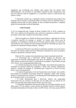 negligência seja considerada uma infração, tanto quanto fazer um animal sofrer
deliberadamente. Isso possibilita às autoridades responsáveis pelo cumprimento atuar
logo aos primeiros sinais de negligência e, se necessário, remover o animal antes que
comece a sofrer.

        É importante ressaltar que, a legislação sozinha é insuficiente para produzir uma
mudança real nas atitudes e na proteção prática aos animais. Para ser realmente eficaz, a
legislação precisa tanto do apoio popular de uma sociedade humanitária e cuidadosa
quanto de uma aplicação correta da legislação.

              União Europeia

A UE foi estabelecida pelo Tratado de Roma (Tratado CEE ou TCE), assinado em
1957, com o objetivo de salvaguardar a paz e promover o progresso econômico e social
na Europa. (Fonte: http://europa.eu.int/comm/index_en.htm).

        Não havia poderes no Tratado de Roma para introduzir a legislação da UE para
o propósito específico de proteger os animais. No entanto, após muitos anos de
campanha, foi combinada a inclusão de um Protocolo especial sujeito à lei sobre bem-
estar animal no novo Tratado da União Europeia (Tratado de Amsterdã), que agora está
incluído na Constituição Europeia proposta. (ibidem)

       A essência do Protocolo é que obriga as instituições europeias a levar em conta o
bem-estar dos animais quando estiverem analisando a legislação nas áreas de pesquisa,
transporte, agricultura e mercado interno.

        Dentro da UE, os grupos mais importantes que atuam na proteção animal são:
        • O Euro-Grupo para o Bem-Estar Animal: baseada em Bruxelas, esta
organização foi formada especialmente para fazer um trabalho de lobby junto à UE
sobre assuntos de bem-estar animal. É constituída de sociedades e observadores de toda
a UE. (Fonte: www.eurogroupanimalwelfare.org).
        • A Coalizão Europeia para Animais de Produção: esta coalizão pan-europeia de
sociedades de proteção animal faz campanhas e lobby sobre assuntos fundamentais
relativos a animais de produção. É coordenada pela Compassion in World Farming.
(Fonte: www.ciwf.org.uk/ecfa).
        • A Coalizão Europeia para o Fim dos Experimentos com Animais: esta coalizão
pan-europeia de sociedades de proteção animal faz campanha e lobby sobre assuntos
relativos a experimentos com animais. É coordenada pela União Britânica pela Abolição
da Vivisecção. (Fonte: www.eceae.org).
        • O Fundo Internacional para o Bem-Estar Animal: esta organização
internacional tem um escritório em Bruxelas, que faz lobby junto aos oficiais da UE
sobre certas questões de proteção animal. (Fonte: www.ifaw.org).
        • A Sociedade Humanitária Internacional (HSI) tem um lobista europeu, que faz
lobby junto à UE em relação a certos assuntos de proteção animal de interesse para a
Sociedade Humanitária dos Estados Unidos e da HSI. (Fonte: www.hsus.org/ace/20225)
 