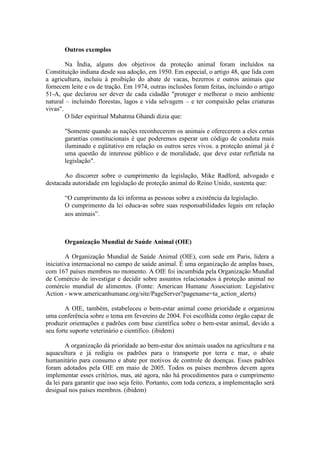 Outros exemplos

        Na Índia, alguns dos objetivos da proteção animal foram incluídos na
Constituição indiana desde sua adoção, em 1950. Em especial, o artigo 48, que lida com
a agricultura, incluiu à proibição do abate de vacas, bezerros e outros animais que
fornecem leite e os de tração. Em 1974, outras inclusões foram feitas, incluindo o artigo
51-A, que declarou ser dever de cada cidadão "proteger e melhorar o meio ambiente
natural – incluindo florestas, lagos e vida selvagem – e ter compaixão pelas criaturas
vivas".
        O líder espiritual Mahatma Ghandi dizia que:

       "Somente quando as nações reconhecerem os animais e oferecerem a eles certas
       garantias constitucionais é que poderemos esperar um código de conduta mais
       iluminado e eqüitativo em relação os outros seres vivos. a proteção animal já é
       uma questão de interesse público e de moralidade, que deve estar refletida na
       legislação".

       Ao discorrer sobre o cumprimento da legislação, Mike Radford, advogado e
destacada autoridade em legislação de proteção animal do Reino Unido, sustenta que:

       “O cumprimento da lei informa as pessoas sobre a existência da legislação.
       O cumprimento da lei educa-as sobre suas responsabilidades legais em relação
       aos animais”.



       Organização Mundial de Saúde Animal (OIE)

        A Organização Mundial de Saúde Animal (OIE), com sede em Paris, lidera a
iniciativa internacional no campo de saúde animal. É uma organização de amplas bases,
com 167 países membros no momento. A OIE foi incumbida pela Organização Mundial
de Comércio de investigar e decidir sobre assuntos relacionados à proteção animal no
comércio mundial de alimentos. (Fonte: American Humane Association: Legislative
Action - www.americanhumane.org/site/PageServer?pagename=ta_action_alerts)

        A OIE, também, estabeleceu o bem-estar animal como prioridade e organizou
uma conferência sobre o tema em fevereiro de 2004. Foi escolhida como órgão capaz de
produzir orientações e padrões com base científica sobre o bem-estar animal, devido a
seu forte suporte veterinário e científico. (ibidem)

        A organização dá prioridade ao bem-estar dos animais usados na agricultura e na
aquacultura e já redigiu os padrões para o transporte por terra e mar, o abate
humanitário para consumo e abate por motivos de controle de doenças. Esses padrões
foram adotados pela OIE em maio de 2005. Todos os países membros devem agora
implementar esses critérios, mas, até agora, não há procedimentos para o cumprimento
da lei para garantir que isso seja feito. Portanto, com toda certeza, a implementação será
desigual nos países membros. (ibidem)
 