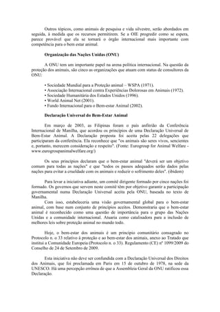 Outros tópicos, como animais de pesquisa e vida silvestre, serão abordados em
seguida, à medida que os recursos permitirem. Se a OIE progredir como se espera,
parece provável que ela se tornará o órgão internacional mais importante com
competência para o bem estar animal.

       Organização das Nações Unidas (ONU)

       A ONU tem um importante papel na arena política internacional. Na questão da
proteção dos animais, são cinco as organizações que atuam com status de consultores da
ONU:

       • Sociedade Mundial para a Proteção animal – WSPA (1971).
       • Associação Internacional contra Experiências Dolorosas em Animais (1972).
       • Sociedade Humanitária dos Estados Unidos (1996).
       • World Animal Net (2001).
       • Fundo Internacional para o Bem-estar Animal (2002).

       Declaração Universal do Bem-Estar Animal

        Em março de 2003, as Filipinas foram o país anfitrião da Conferência
Internacional de Manilha, que acordou os princípios de uma Declaração Universal de
Bem-Estar Animal. A Declaração proposta foi aceita pelas 22 delegações que
participaram da conferência. Ela reconhece que "os animais são seres vivos, sencientes
e, portanto, merecem consideração e respeito". (Fonte: Eurogroup for Animal Welfare -
www.eurogroupanimalwelfare.org/)

       Os seus princípios declaram que o bem-estar animal "deverá ser um objetivo
comum para todas as nações" e que "todos os passos adequados serão dados pelas
nações para evitar a crueldade com os animais e reduzir o sofrimento deles". (ibidem)

       Para levar a iniciativa adiante, um comitê dirigente formado por cinco nações foi
formado. Os governos que servem neste comitê têm por objetivo garantir a participação
governamental numa Declaração Universal aceita pela ONU, baseada no texto de
Manilha.
       Com isso, estabeleceria uma visão governamental global para o bem-estar
animal, com base num conjunto de princípios aceitos. Demonstraria que o bem-estar
animal é reconhecido como uma questão de importância para o grupo das Nações
Unidas e a comunidade internacional. Atuaria como catalisadora para a inclusão de
melhores leis sobre proteção animal no mundo todo.

         Hoje, o bem-estar dos animais é um princípio comunitário consagrado no
Protocolo n. o 33 relativo à proteção e ao bem-estar dos animais, anexo ao Tratado que
institui a Comunidade Europeia (Protocolo n. o 33). Regulamento (CE) nº 1099/2009 do
Conselho de 24 de Setembro de 2009.

       Esta iniciativa não deve ser confundida com a Declaração Universal dos Direitos
dos Animais, que foi proclamada em Paris em 15 de outubro de 1978, na sede da
UNESCO. Há uma percepção errônea de que a Assembleia Geral da ONU ratificou essa
Declaração.
 