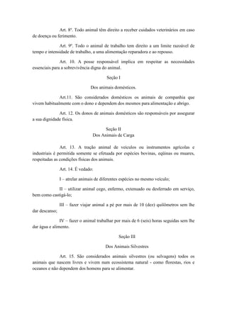 Art. 8º. Todo animal têm direito a receber cuidados veterinários em caso
de doença ou ferimento.

              Art. 9º. Todo o animal de trabalho tem direito a um limite razoável de
tempo e intensidade de trabalho, a uma alimentação reparadora e ao repouso.

               Art. 10. A posse responsável implica em respeitar as necessidades
essenciais para a sobrevivência digna do animal.

                                         Seção I

                                 Dos animais domésticos.

              Art.11. São considerados domésticos os animais de companhia que
vivem habitualmente com o dono e dependem dos mesmos para alimentação e abrigo.

              Art. 12. Os donos de animais domésticos são responsáveis por assegurar
a sua dignidade física.

                                        Seção II
                                  Dos Animais de Carga

               Art. 13. A tração animal de veículos ou instrumentos agrícolas e
industriais é permitida somente se efetuada por espécies bovinas, eqüinas ou muares,
respeitadas as condições físicas dos animais.

                Art. 14. É vedado:

                I – atrelar animais de diferentes espécies no mesmo veículo;

             II – utilizar animal cego, enfermo, extenuado ou desferrado em serviço,
bem como castigá-lo;

                III – fazer viajar animal a pé por mais de 10 (dez) quilômetros sem lhe
dar descanso;

               IV – fazer o animal trabalhar por mais de 6 (seis) horas seguidas sem lhe
dar água e alimento.

                                                Seção III

                                         Dos Animais Silvestres

              Art. 15. São considerados animais silvestres (ou selvagens) todos os
animais que nascem livres e vivem num ecossistema natural - como florestas, rios e
oceanos e não dependem dos homens para se alimentar.
 
