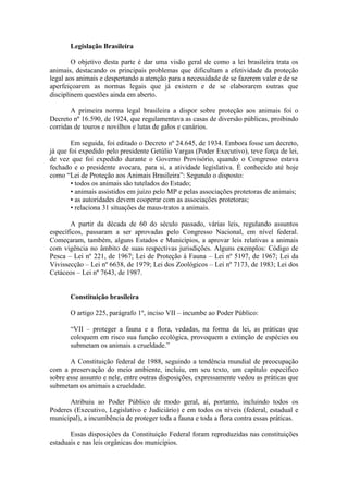 Legislação Brasileira

        O objetivo desta parte é dar uma visão geral de como a lei brasileira trata os
animais, destacando os principais problemas que dificultam a efetividade da proteção
legal aos animais e despertando a atenção para a necessidade de se fazerem valer e de se
aperfeiçoarem as normas legais que já existem e de se elaborarem outras que
disciplinem questões ainda em aberto.

       A primeira norma legal brasileira a dispor sobre proteção aos animais foi o
Decreto nº 16.590, de 1924, que regulamentava as casas de diversão públicas, proibindo
corridas de touros e novilhos e lutas de galos e canários.

        Em seguida, foi editado o Decreto nº 24.645, de 1934. Embora fosse um decreto,
já que foi expedido pelo presidente Getúlio Vargas (Poder Executivo), teve força de lei,
de vez que foi expedido durante o Governo Provisório, quando o Congresso estava
fechado e o presidente avocara, para si, a atividade legislativa. É conhecido até hoje
como “Lei de Proteção aos Animais Brasileira”: Segundo o disposto:
        • todos os animais são tutelados do Estado;
        • animais assistidos em juízo pelo MP e pelas associações protetoras de animais;
        • as autoridades devem cooperar com as associações protetoras;
        • relaciona 31 situações de maus-tratos a animais.

       A partir da década de 60 do século passado, várias leis, regulando assuntos
específicos, passaram a ser aprovadas pelo Congresso Nacional, em nível federal.
Começaram, também, alguns Estados e Municípios, a aprovar leis relativas a animais
com vigência no âmbito de suas respectivas jurisdições. Alguns exemplos: Código de
Pesca – Lei nº 221, de 1967; Lei de Proteção à Fauna – Lei nº 5197, de 1967; Lei da
Vivissecção – Lei nº 6638, de 1979; Lei dos Zoológicos – Lei nº 7173, de 1983; Lei dos
Cetáceos – Lei nº 7643, de 1987.


       Constituição brasileira

       O artigo 225, parágrafo 1º, inciso VII – incumbe ao Poder Público:

       “VII – proteger a fauna e a flora, vedadas, na forma da lei, as práticas que
       coloquem em risco sua função ecológica, provoquem a extinção de espécies ou
       submetam os animais a crueldade.”

       A Constituição federal de 1988, seguindo a tendência mundial de preocupação
com a preservação do meio ambiente, incluiu, em seu texto, um capítulo específico
sobre esse assunto e nele, entre outras disposições, expressamente vedou as práticas que
submetam os animais a crueldade.

      Atribuiu ao Poder Público de modo geral, aí, portanto, incluindo todos os
Poderes (Executivo, Legislativo e Judiciário) e em todos os níveis (federal, estadual e
municipal), a incumbência de proteger toda a fauna e toda a flora contra essas práticas.

       Essas disposições da Constituição Federal foram reproduzidas nas constituições
estaduais e nas leis orgânicas dos municípios.
 