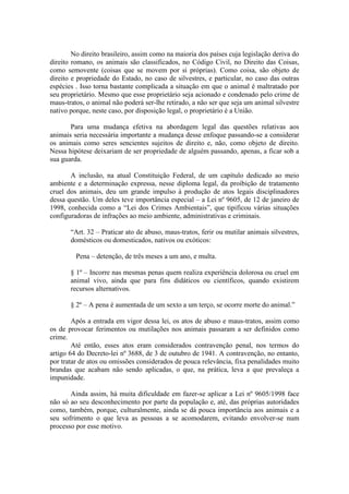 No direito brasileiro, assim como na maioria dos países cuja legislação deriva do
direito romano, os animais são classificados, no Código Civil, no Direito das Coisas,
como semovente (coisas que se movem por si próprias). Como coisa, são objeto de
direito e propriedade do Estado, no caso de silvestres, e particular, no caso das outras
espécies . Isso torna bastante complicada a situação em que o animal é maltratado por
seu proprietário. Mesmo que esse proprietário seja acionado e condenado pelo crime de
maus-tratos, o animal não poderá ser-lhe retirado, a não ser que seja um animal silvestre
nativo porque, neste caso, por disposição legal, o proprietário é a União.

       Para uma mudança efetiva na abordagem legal das questões relativas aos
animais seria necessária importante a mudança desse enfoque passando-se a considerar
os animais como seres sencientes sujeitos de direito e, não, como objeto de direito.
Nessa hipótese deixariam de ser propriedade de alguém passando, apenas, a ficar sob a
sua guarda.

       A inclusão, na atual Constituição Federal, de um capítulo dedicado ao meio
ambiente e a determinação expressa, nesse diploma legal, da proibição de tratamento
cruel dos animais, deu um grande impulso à produção de atos legais disciplinadores
dessa questão. Um deles teve importância especial – a Lei nº 9605, de 12 de janeiro de
1998, conhecida como a “Lei dos Crimes Ambientais”, que tipificou várias situações
configuradoras de infrações ao meio ambiente, administrativas e criminais.

       “Art. 32 – Praticar ato de abuso, maus-tratos, ferir ou mutilar animais silvestres,
       domésticos ou domesticados, nativos ou exóticos:

         Pena – detenção, de três meses a um ano, e multa.

       § 1º – Incorre nas mesmas penas quem realiza experiência dolorosa ou cruel em
       animal vivo, ainda que para fins didáticos ou científicos, quando existirem
       recursos alternativos.

       § 2º – A pena é aumentada de um sexto a um terço, se ocorre morte do animal.”

        Após a entrada em vigor dessa lei, os atos de abuso e maus-tratos, assim como
os de provocar ferimentos ou mutilações nos animais passaram a ser definidos como
crime.
        Até então, esses atos eram considerados contravenção penal, nos termos do
artigo 64 do Decreto-lei nº 3688, de 3 de outubro de 1941. A contravenção, no entanto,
por tratar de atos ou omissões considerados de pouca relevância, fixa penalidades muito
brandas que acabam não sendo aplicadas, o que, na prática, leva a que prevaleça a
impunidade.

       Ainda assim, há muita dificuldade em fazer-se aplicar a Lei nº 9605/1998 face
não só ao seu desconhecimento por parte da população e, até, das próprias autoridades
como, também, porque, culturalmente, ainda se dá pouca importância aos animais e a
seu sofrimento o que leva as pessoas a se acomodarem, evitando envolver-se num
processo por esse motivo.
 