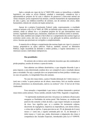 Após a entrada em vigor da Lei nº 9605/1998, muito se intensificou o trabalho
legislativo, em todos os níveis (federal, estadual e municipal), votando-se leis e
apresentando-se projetos de lei com o objetivo de promover o bem-estar animal em
várias situações: posse responsável de animais, controle humanitário da superpopulação
de cães e gatos, uso didático-científico de animais, uso de animais em circos, abate
humanitário, trânsito de veículos de tração animal etc.

        Apesar de a própria Constituição Federal vedar, expressamente, a crueldade
contra os animais e de a Lei nº 9605, de 1998, ter definido como crime os maus-tratos a
animais, ainda se editam leis e se propõem projetos de lei que desrespeitam essas
normas, regulando situações que, claramente, implicam em violência contra os animais.
Por outro lado, também nem sempre é fácil obter-se o cumprimento das normas legais já
existentes assim como, não raro, ao tentar-se a sua aplicação na prática, percebem-se
erros e lacunas que precisam ser corrigidos e complementados.

        A maneira de se obrigar o cumprimento das normas legais em vigor é o recurso à
Justiça, propondo-se as ações cabíveis. Pode-se, também, recorrer ao Ministério
Público, órgão incumbido de defender a ordem jurídica, o regime democrático e os
interesses sociais e individuais indisponíveis.


              Das penalidades

              Os animais são os únicos seres realmente inocentes que são condenados à
prisão perpétua, sessões de tortura e a pena de morte.

              Sem adentrar aos debates doutrinários, o que ninguém discorda é que a
pena imposta a uma determinada conduta deve ser compatível com o resultado danoso
para a sociedade. Ou seja, a punição deve ser proporcional ao bem jurídico violado que,
no caso em questão, é a integridade física dos animais.

               No caso dos maus-tratos, a pena é branda (detenção de 3 (três) meses a 1
(um) ano e multa “a quem praticar ato de abuso, maus-tratos, ferir ou mutilar animais
silvestres, domésticos ou domesticados, nativos ou exóticos” (Art. 32 da Lei de Crime
Ambiental).

              Essa sensação e impunidade é que torna o infrator destemido a praticar
maus-tratos contra animais. Nesse sentido, entende Ackel Filho. Segundo o magistrado,

               “A reprimenda atualmente prevista é de pouca ou nenhuma eficácia para
              assegurar as finalidades da norma penal. Não bastasse, as condutas são
              puníveis tão somente a título de dolo, o que requer intenção ou assunção
              de risco. Isso significa que, se a conduta for meramente culposa,
              decorrente de negligência, imperícia ou imprudência, sem ânimo doloso,
              o crime não se tipifica. A pena prevista no art. 29, de detenção de 6 (seis)
              meses a 1 (um) ano, e aquela cominada pelo art. 32, de detenção e 3
              (três) meses a 1 (um) ano, ainda, direcionam o julgamento dos rimes à
              competência dos Juizados Especiais, introduzidos pela Lei nº 9.099/95.
 