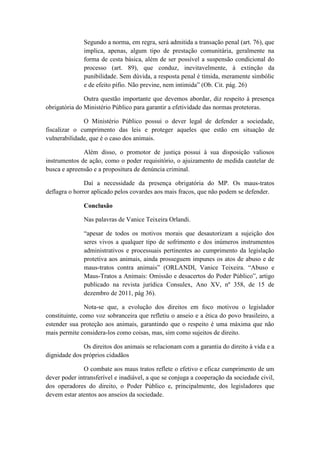 Segundo a norma, em regra, será admitida a transação penal (art. 76), que
              implica, apenas, algum tipo de prestação comunitária, geralmente na
              forma de cesta básica, além de ser possível a suspensão condicional do
              processo (art. 89), que conduz, inevitavelmente, à extinção da
              punibilidade. Sem dúvida, a resposta penal é tímida, meramente simbólic
              e de efeito pífio. Não previne, nem intimida” (Ob. Cit. pág. 26)

               Outra questão importante que devemos abordar, diz respeito à presença
obrigatória do Ministério Público para garantir a efetividade das normas protetoras.

              O Ministério Público possui o dever legal de defender a sociedade,
fiscalizar o cumprimento das leis e proteger aqueles que estão em situação de
vulnerabilidade, que é o caso dos animais.

              Além disso, o promotor de justiça possui à sua disposição valiosos
instrumentos de ação, como o poder requisitório, o ajuizamento de medida cautelar de
busca e apreensão e a propositura de denúncia criminal.

               Daí a necessidade da presença obrigatória do MP. Os maus-tratos
deflagra o horror aplicado pelos covardes aos mais fracos, que não podem se defender.

              Conclusão

              Nas palavras de Vanice Teixeira Orlandi.

              “apesar de todos os motivos morais que desautorizam a sujeição dos
              seres vivos a qualquer tipo de sofrimento e dos inúmeros instrumentos
              administrativos e processuais pertinentes ao cumprimento da legislação
              protetiva aos animais, ainda prosseguem impunes os atos de abuso e de
              maus-tratos contra animais” (ORLANDI, Vanice Teixeira. “Abuso e
              Maus-Tratos a Animais: Omissão e desacertos do Poder Público”, artigo
              publicado na revista jurídica Consulex, Ano XV, nº 358, de 15 de
              dezembro de 2011, pág 36).

               Nota-se que, a evolução dos direitos em foco motivou o legislador
constituinte, como voz sobranceira que refletiu o anseio e a ética do povo brasileiro, a
estender sua proteção aos animais, garantindo que o respeito é uma máxima que não
mais permite considera-los como coisas, mas, sim como sujeitos de direito.

              Os direitos dos animais se relacionam com a garantia do direito à vida e a
dignidade dos próprios cidadãos

              O combate aos maus tratos reflete o efetivo e eficaz cumprimento de um
dever poder intransferível e inadiável, a que se conjuga a cooperação da sociedade civil,
dos operadores do direito, o Poder Público e, principalmente, dos legisladores que
devem estar atentos aos anseios da sociedade.
 