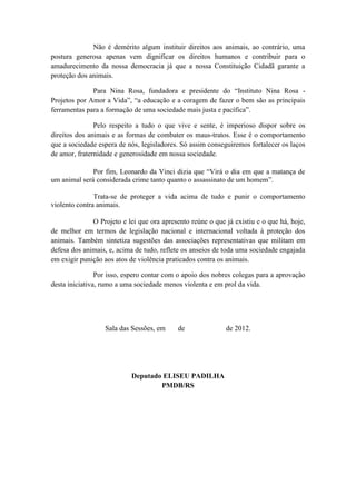 Não é demérito algum instituir direitos aos animais, ao contrário, uma
postura generosa apenas vem dignificar os direitos humanos e contribuir para o
amadurecimento da nossa democracia já que a nossa Constituição Cidadã garante a
proteção dos animais.

              Para Nina Rosa, fundadora e presidente do “Instituto Nina Rosa -
Projetos por Amor a Vida”, “a educação e a coragem de fazer o bem são as principais
ferramentas para a formação de uma sociedade mais justa e pacífica”.

               Pelo respeito a tudo o que vive e sente, é imperioso dispor sobre os
direitos dos animais e as formas de combater os maus-tratos. Esse é o comportamento
que a sociedade espera de nós, legisladores. Só assim conseguiremos fortalecer os laços
de amor, fraternidade e generosidade em nossa sociedade.

              Por fim, Leonardo da Vinci dizia que “Virá o dia em que a matança de
um animal será considerada crime tanto quanto o assassinato de um homem”.

               Trata-se de proteger a vida acima de tudo e punir o comportamento
violento contra animais.

              O Projeto e lei que ora apresento reúne o que já existiu e o que há, hoje,
de melhor em termos de legislação nacional e internacional voltada à proteção dos
animais. Também sintetiza sugestões das associações representativas que militam em
defesa dos animais, e, acima de tudo, reflete os anseios de toda uma sociedade engajada
em exigir punição aos atos de violência praticados contra os animais.

                Por isso, espero contar com o apoio dos nobres colegas para a aprovação
desta iniciativa, rumo a uma sociedade menos violenta e em prol da vida.




                  Sala das Sessões, em     de               de 2012.




                           Deputado ELISEU PADILHA
                                   PMDB/RS
 