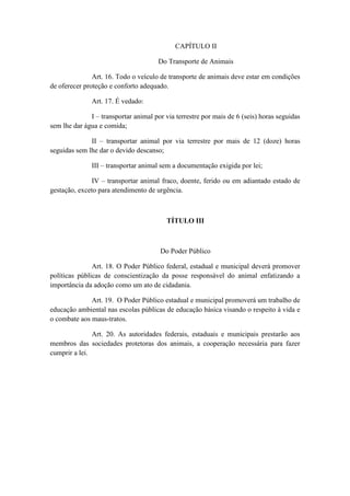 CAPÍTULO II

                                      Do Transporte de Animais

               Art. 16. Todo o veículo de transporte de animais deve estar em condições
de oferecer proteção e conforto adequado.

               Art. 17. É vedado:

              I – transportar animal por via terrestre por mais de 6 (seis) horas seguidas
sem lhe dar água e comida;

              II – transportar animal por via terrestre por mais de 12 (doze) horas
seguidas sem lhe dar o devido descanso;

               III – transportar animal sem a documentação exigida por lei;

               IV – transportar animal fraco, doente, ferido ou em adiantado estado de
gestação, exceto para atendimento de urgência.



                                         TÍTULO III



                                       Do Poder Público

               Art. 18. O Poder Público federal, estadual e municipal deverá promover
políticas públicas de conscientização da posse responsável do animal enfatizando a
importância da adoção como um ato de cidadania.

              Art. 19. O Poder Público estadual e municipal promoverá um trabalho de
educação ambiental nas escolas públicas de educação básica visando o respeito à vida e
o combate aos maus-tratos.

               Art. 20. As autoridades federais, estaduais e municipais prestarão aos
membros das sociedades protetoras dos animais, a cooperação necessária para fazer
cumprir a lei.
 