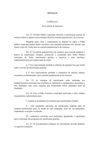 TÍTULO IV



                                         CAPÍTULO I

                                   Do Controle de Zoonoses



               Art. 21. O Poder Público municipal instituirá a esterilização gratuita de
caninos, felinos e eqüinos como método oficial de controle populacional e de zoonoses.

              Parágrafo único. Para o cumprimento do disposto no caput, o Poder
público municipal poderá firmar convênios com entidades protetoras dos animais, que
atuam a mais de 3 (três) anos no controle populacional e de zoonoses.

             Art. 22. O controle populacional e de zoonoses será exercido mediante a
prática da esterilização cirúrgica, promovida e coordenada pelo Poder Público
municipal, de forma inteiramente gratuita e acessível a todo munícipe,
independentemente de comprovação de renda.

               § 1º Fica expressamente proibida à cobrança de qualquer taxa que incida
sobre o serviço de esterilização prestado.

              § 2º Fica expressamente proibido o extermínio de animais urbanos
excedentes ou abandonados como controle populacional ou de zoonoses.

              Art. 23. As cirurgias de esterilização serão realizadas nos
estabelecimentos municipais que já tenham as instalações e equipamentos necessários a
esta finalidade, bem como naqueles que futuramente forem adequados para tal
finalidade.

              Art. 24. Fica o Poder Executivo municipal autorizado a abrir créditos
orçamentários suplementares para:

              I - ampliar as instalações já existentes para esterilização cirúrgica;

               II - criar campanhas adicionais de esterilização, podendo para tal
contratar profissionais para, no tempo de cada campanha, atuar em sua preparação,
implantação, execução e avaliação;

               III - estabelecer convênios com instituições apropriadas e capacitadas
para a realização dos programas de esterilização gratuita.

               Art. 25. Os procedimentos cirúrgicos de esterilização deverão obedecer
às seguintes condições:
 
