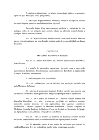 I - realização das cirurgias por equipe composta de médicos veterinários,
aprovada pelo Município como apta para tal;

               II - utilização de procedimento anestésico adequado às espécies, através
de anestesia geral, podendo ser ela inalatória ou injetável.

               Parágrafo único. Fica expressamente proibida a realização do ato
cirúrgico antes de ser atingido, pelo animal, estágio de absoluta insensibilidade a
qualquer tipo de estímulo doloroso.

              Art. 26. Os procedimentos administrativos e funcionais a serem adotados
para a operacionalização da esterilização gratuita serão de responsabilidade do Poder
Executivo


                                        CAPÍTULO II

                            Dos Centros de Controle de Zoonoses

              Art. 27. Os Centros de Controle de Zoonoses têm finalidade preventiva,
devendo atuar:

              I - através de campanhas educativas, alertando para a procriação
descontrolada de animais, desestimulando a comercialização de filhotes e incentivando
a adoção de animais abandonados.

              II – voltados para o bem estar animal;

               III – em conformidade com as diretrizes das instalações estabelecidas
pelo Ministério da Saúde;

             IV – através de um quadro funcional de nível superior cuja maioria seja
de médicos-veterinários e com gerência ou direção ocupada por médico-veterinário.

              Art. 28. Os Centros de Controle de Zoonoses devem instituir um
Conselho Consultivo, em caráter permanente, presidido por médico-veterinário,
composto, quando possível, por um representante dos seguintes segmentos:
comunidade, Conselho Regional de Medicina Veterinária, Conselho Regional de
Medicina, Conselho Regional de Biologia, Corpo de Bombeiros, Secretarias de Saúde,
da Agricultura e Meio Ambiente e respectivos Ministérios.

              Art. 29. Todos os Centros de Controle de Zoonoses deverão instituir
métodos e procedimentos técnicos mais humanitários e dignos para os animais.

               Art. 30. Quando a morte de um animal for necessária por motivos de
saúde pública, esta deve ser instantânea, indolor e não geradora de angústia.
 