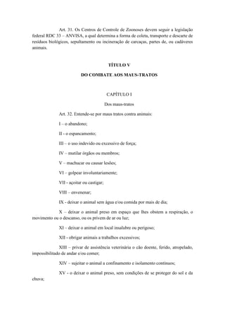 Art. 31. Os Centros de Controle de Zoonoses devem seguir a legislação
federal RDC 33 – ANVISA, a qual determina a forma de coleta, transporte e descarte de
resíduos biológicos, sepultamento ou incineração de carcaças, partes de, ou cadáveres
animais.


                                            TÍTULO V

                          DO COMBATE AOS MAUS-TRATOS



                                            CAPÍTULO I

                                           Dos maus-tratos

              Art. 32. Entende-se por maus tratos contra animais:

              I – o abandono;

              II - o espancamento;

              III – o uso indevido ou excessivo de força;

              IV – mutilar órgãos ou membros;

              V – machucar ou causar lesões;

              VI – golpear involuntariamente;

              VII - açoitar ou castigar;

              VIII – envenenar;

              IX - deixar o animal sem água e/ou comida por mais de dia;

            X – deixar o animal preso em espaço que lhes obstem a respiração, o
movimento ou o descanso, ou os privem de ar ou luz;

              XI – deixar o animal em local insalubre ou perigoso;

              XII - obrigar animais a trabalhos excessivos;

              XIII – privar de assistência veterinária o cão doente, ferido, atropelado,
impossibilitado de andar e/ou comer;

              XIV – sujeitar o animal a confinamento e isolamento contínuos;

              XV - o deixar o animal preso, sem condições de se proteger do sol e da
chuva;
 