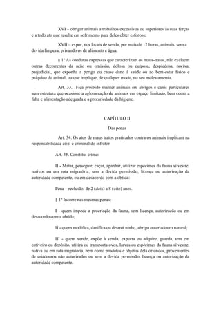 XVI – obrigar animais a trabalhos excessivos ou superiores às suas forças
e a todo ato que resulte em sofrimento para deles obter esforços;

              XVII – expor, nos locais de venda, por mais de 12 horas, animais, sem a
devida limpeza, privando os de alimento e água.

               § 1º As condutas expressas que caracterizam os maus-tratos, não excluem
outras decorrentes da ação ou omissão, dolosa ou culposa, despiedosa, nociva,
prejudicial, que exponha a perigo ou cause dano à saúde ou ao bem-estar físico e
psíquico do animal, ou que implique, de qualquer modo, no seu molestamento.

               Art. 33. Fica proibido manter animais em abrigos e canis particulares
sem estrutura que ocasione a aglomeração de animais em espaço limitado, bem como a
falta e alimentação adequada e a precariedade da higiene.



                                         CAPÍTULO II

                                           Das penas

              Art. 34. Os atos de maus tratos praticados contra os animais implicam na
responsabilidade civil e criminal do infrator.

             Art. 35. Constitui crime:

             II - Matar, perseguir, caçar, apanhar, utilizar espécimes da fauna silvestre,
nativos ou em rota migratória, sem a devida permissão, licença ou autorização da
autoridade competente, ou em desacordo com a obtida:

             Pena – reclusão, de 2 (dois) a 8 (oito) anos.

             § 1º Incorre nas mesmas penas:

            I - quem impede a procriação da fauna, sem licença, autorização ou em
desacordo com a obtida;

             II - quem modifica, danifica ou destrói ninho, abrigo ou criadouro natural;

              III - quem vende, expõe à venda, exporta ou adquire, guarda, tem em
cativeiro ou depósito, utiliza ou transporta ovos, larvas ou espécimes da fauna silvestre,
nativa ou em rota migratória, bem como produtos e objetos dela oriundos, provenientes
de criadouros não autorizados ou sem a devida permissão, licença ou autorização da
autoridade competente.
 