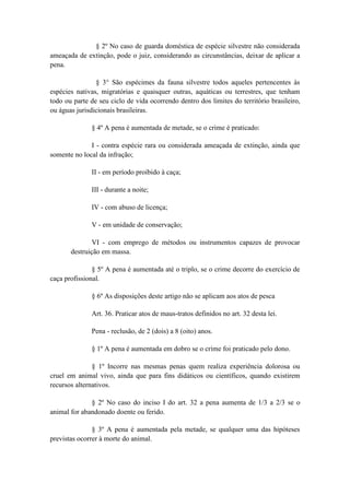 § 2º No caso de guarda doméstica de espécie silvestre não considerada
ameaçada de extinção, pode o juiz, considerando as circunstâncias, deixar de aplicar a
pena.

                § 3° São espécimes da fauna silvestre todos aqueles pertencentes às
espécies nativas, migratórias e quaisquer outras, aquáticas ou terrestres, que tenham
todo ou parte de seu ciclo de vida ocorrendo dentro dos limites do território brasileiro,
ou águas jurisdicionais brasileiras.

              § 4º A pena é aumentada de metade, se o crime é praticado:

              I - contra espécie rara ou considerada ameaçada de extinção, ainda que
somente no local da infração;

              II - em período proibido à caça;

              III - durante a noite;

              IV - com abuso de licença;

              V - em unidade de conservação;

               VI - com emprego de métodos ou instrumentos capazes de provocar
       destruição em massa.

               § 5º A pena é aumentada até o triplo, se o crime decorre do exercício de
caça profissional.

              § 6º As disposições deste artigo não se aplicam aos atos de pesca

              Art. 36. Praticar atos de maus-tratos definidos no art. 32 desta lei.

              Pena - reclusão, de 2 (dois) a 8 (oito) anos.

              § 1º A pena é aumentada em dobro se o crime foi praticado pelo dono.

               § 1º Incorre nas mesmas penas quem realiza experiência dolorosa ou
cruel em animal vivo, ainda que para fins didáticos ou científicos, quando existirem
recursos alternativos.

              § 2º No caso do inciso I do art. 32 a pena aumenta de 1/3 a 2/3 se o
animal for abandonado doente ou ferido.

               § 3º A pena é aumentada pela metade, se qualquer uma das hipóteses
previstas ocorrer à morte do animal.
 
