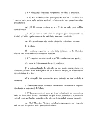 § 4º A reincidência implica no cumprimento em dobro da pena base.

                Art. 37. Não incidirão os tipos penais previstos no Cap. II do Título V os
casos em que o autor venha a abater o animal, exclusivamente, para sua subsistência e
de sua família.

              Art. 38. Os crimes previstos no art. 6º são de ação penal pública
incondicionada.

              Art. 39. Os animais serão assistidos em juízo pelos representantes do
Ministério Público e pelos membros das sociedades protetoras de animais.

              Art. 40. Nos crimes de ação pública o inquérito policial será iniciado:

              I - de ofício;

               II - mediante requisição da autoridade judiciária ou do Ministério
Público, ou a requerimento das sociedades protetoras.

               § 1o O requerimento a que se refere o no II conterá sempre que possível:

               a) a narração do fato, com todas as circunstâncias;

              b) a individualização do indiciado ou seus sinais característicos e as
razões de convicção ou de presunção de ser ele o autor da infração, ou os motivos de
impossibilidade de o fazer;

              c) a nomeação das testemunhas, com indicação de sua profissão e
residência.

              § 2o Do despacho que indeferir o requerimento de abertura de inquérito
caberá recurso para o chefe de Polícia.

                 § 3o Qualquer pessoa do povo que tiver conhecimento da existência de
crime de maus-tratos poderá, verbalmente ou por escrito, comunicá-la à autoridade
policial, e esta, verificada a procedência das informações, mandará instaurar inquérito.

                Art. 41. O Ministério Público é parte legítima para promover o inquérito
civil e a ação civil pública para a proteção dos animais.
 