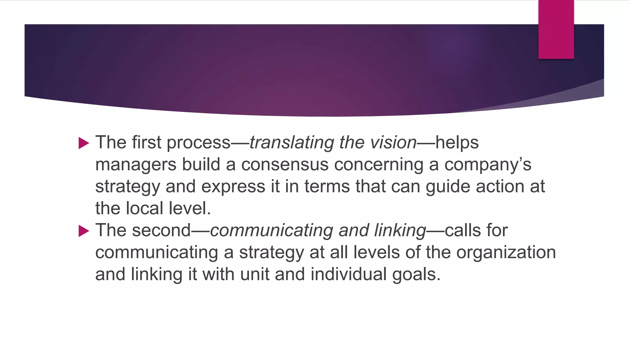  The first process—translating the vision—helps
managers build a consensus concerning a company’s
strategy and express it in terms that can guide action at
the local level.
 The second—communicating and linking—calls for
communicating a strategy at all levels of the organization
and linking it with unit and individual goals.
 