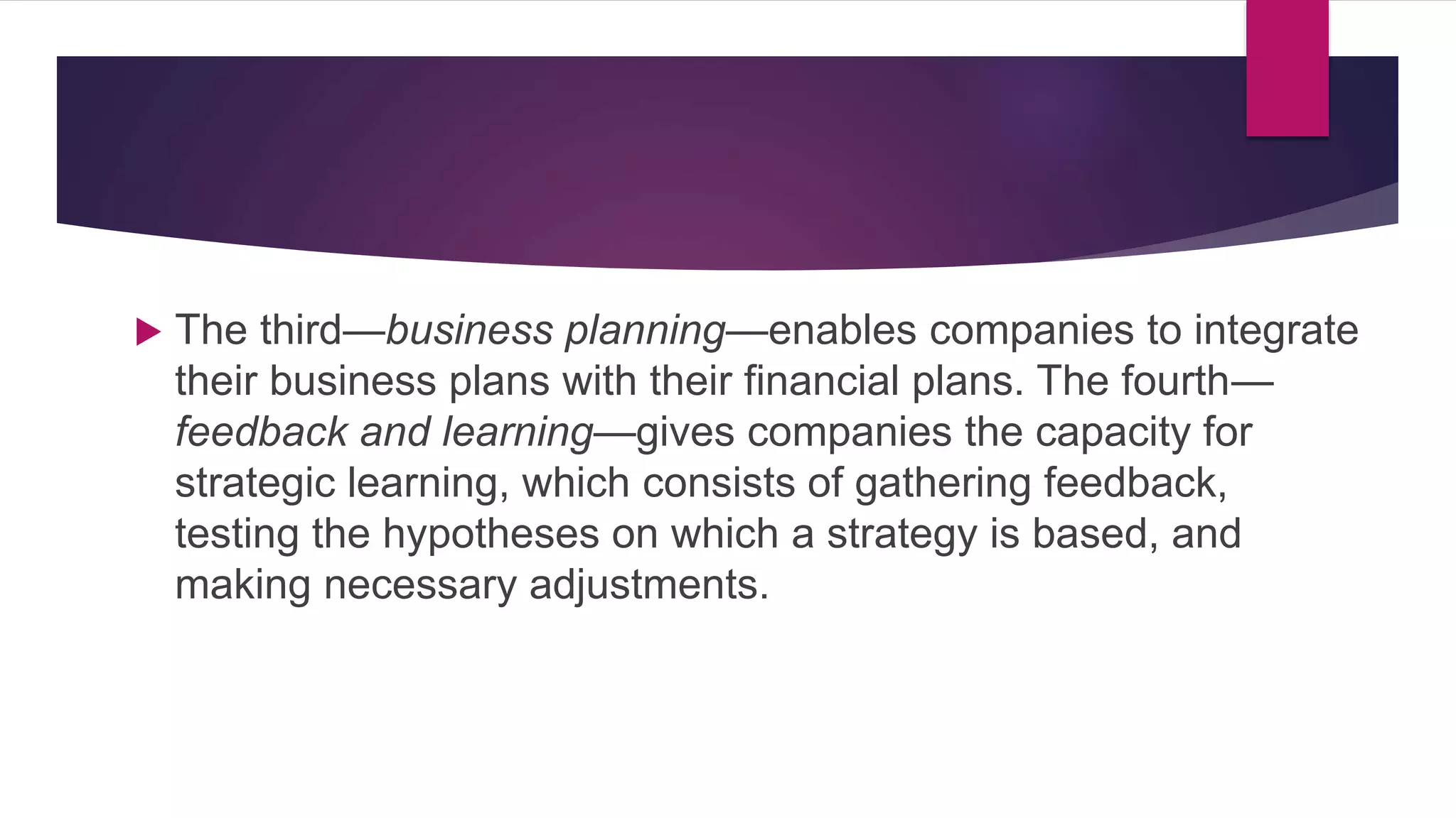  The third—business planning—enables companies to integrate
their business plans with their financial plans. The fourth—
feedback and learning—gives companies the capacity for
strategic learning, which consists of gathering feedback,
testing the hypotheses on which a strategy is based, and
making necessary adjustments.
 