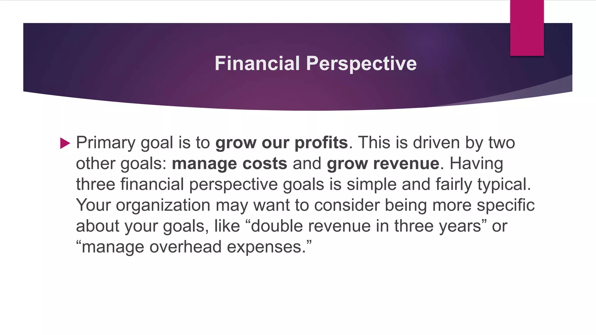 Financial Perspective
 Primary goal is to grow our profits. This is driven by two
other goals: manage costs and grow revenue. Having
three financial perspective goals is simple and fairly typical.
Your organization may want to consider being more specific
about your goals, like “double revenue in three years” or
“manage overhead expenses.”
 