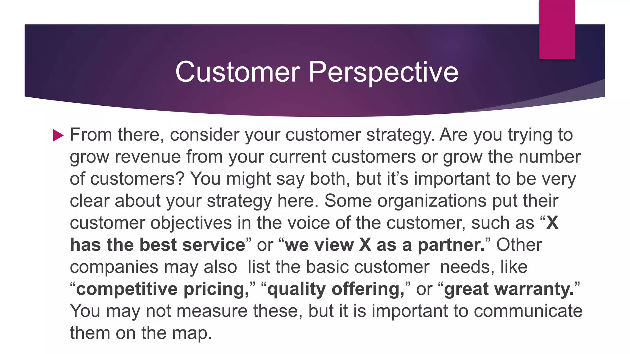  From there, consider your customer strategy. Are you trying to
grow revenue from your current customers or grow the number
of customers? You might say both, but it’s important to be very
clear about your strategy here. Some organizations put their
customer objectives in the voice of the customer, such as “X
has the best service” or “we view X as a partner.” Other
companies may also list the basic customer needs, like
“competitive pricing,” “quality offering,” or “great warranty.”
You may not measure these, but it is important to communicate
them on the map.
Customer Perspective
 