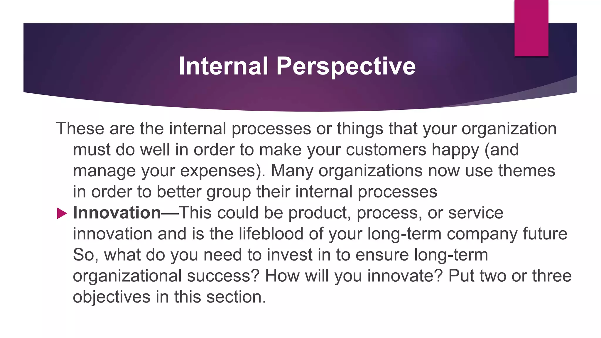 Internal Perspective
These are the internal processes or things that your organization
must do well in order to make your customers happy (and
manage your expenses). Many organizations now use themes
in order to better group their internal processes
 Innovation—This could be product, process, or service
innovation and is the lifeblood of your long-term company future
So, what do you need to invest in to ensure long-term
organizational success? How will you innovate? Put two or three
objectives in this section.
 