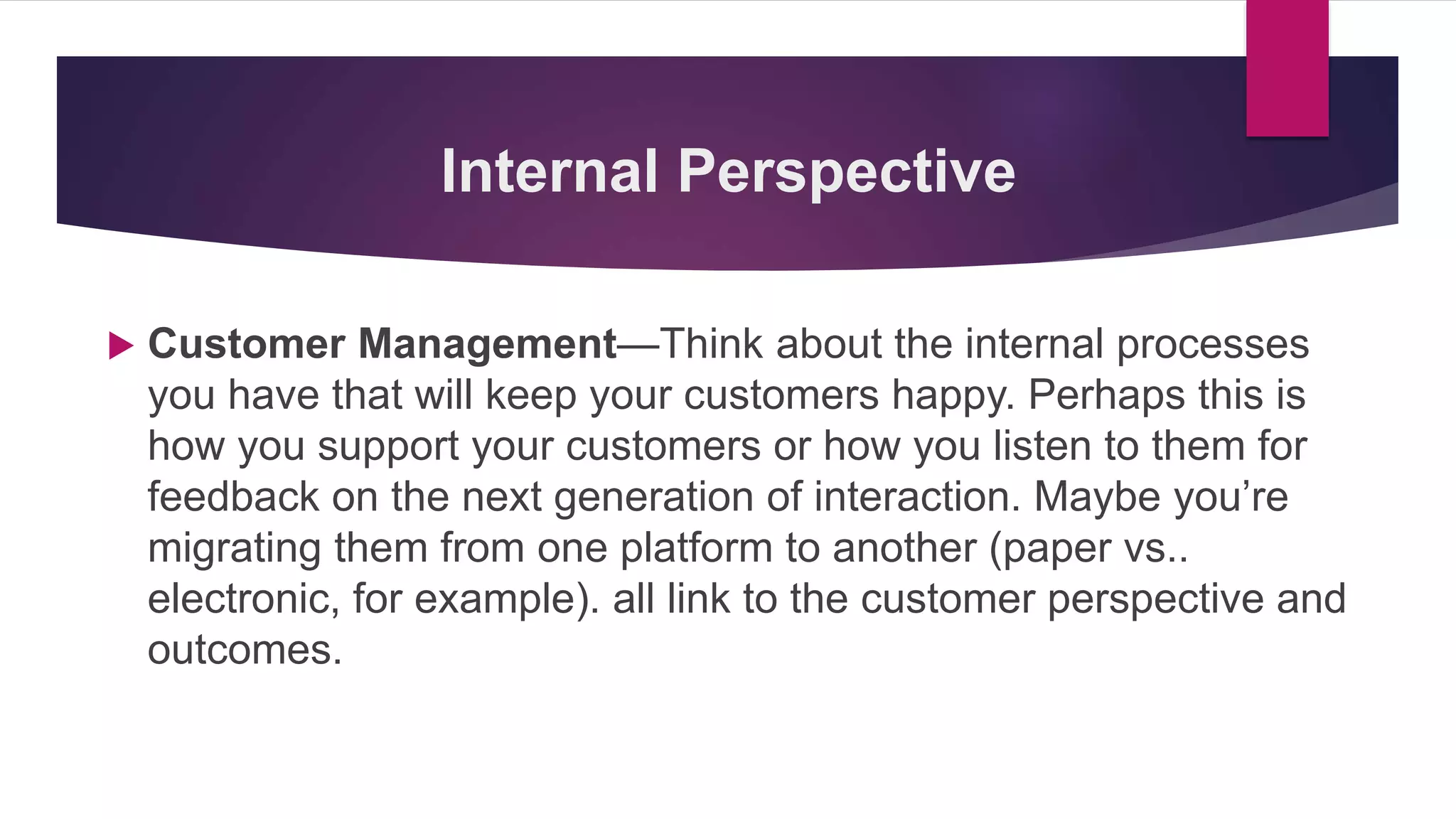  Customer Management—Think about the internal processes
you have that will keep your customers happy. Perhaps this is
how you support your customers or how you listen to them for
feedback on the next generation of interaction. Maybe you’re
migrating them from one platform to another (paper vs..
electronic, for example). all link to the customer perspective and
outcomes.
Internal Perspective
 