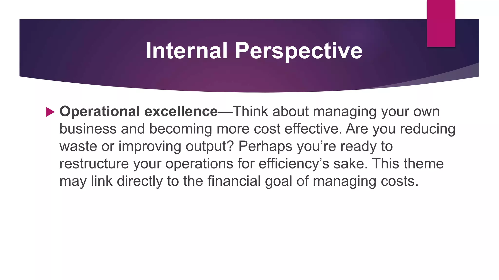  Operational excellence—Think about managing your own
business and becoming more cost effective. Are you reducing
waste or improving output? Perhaps you’re ready to
restructure your operations for efficiency’s sake. This theme
may link directly to the financial goal of managing costs.
Internal Perspective
 