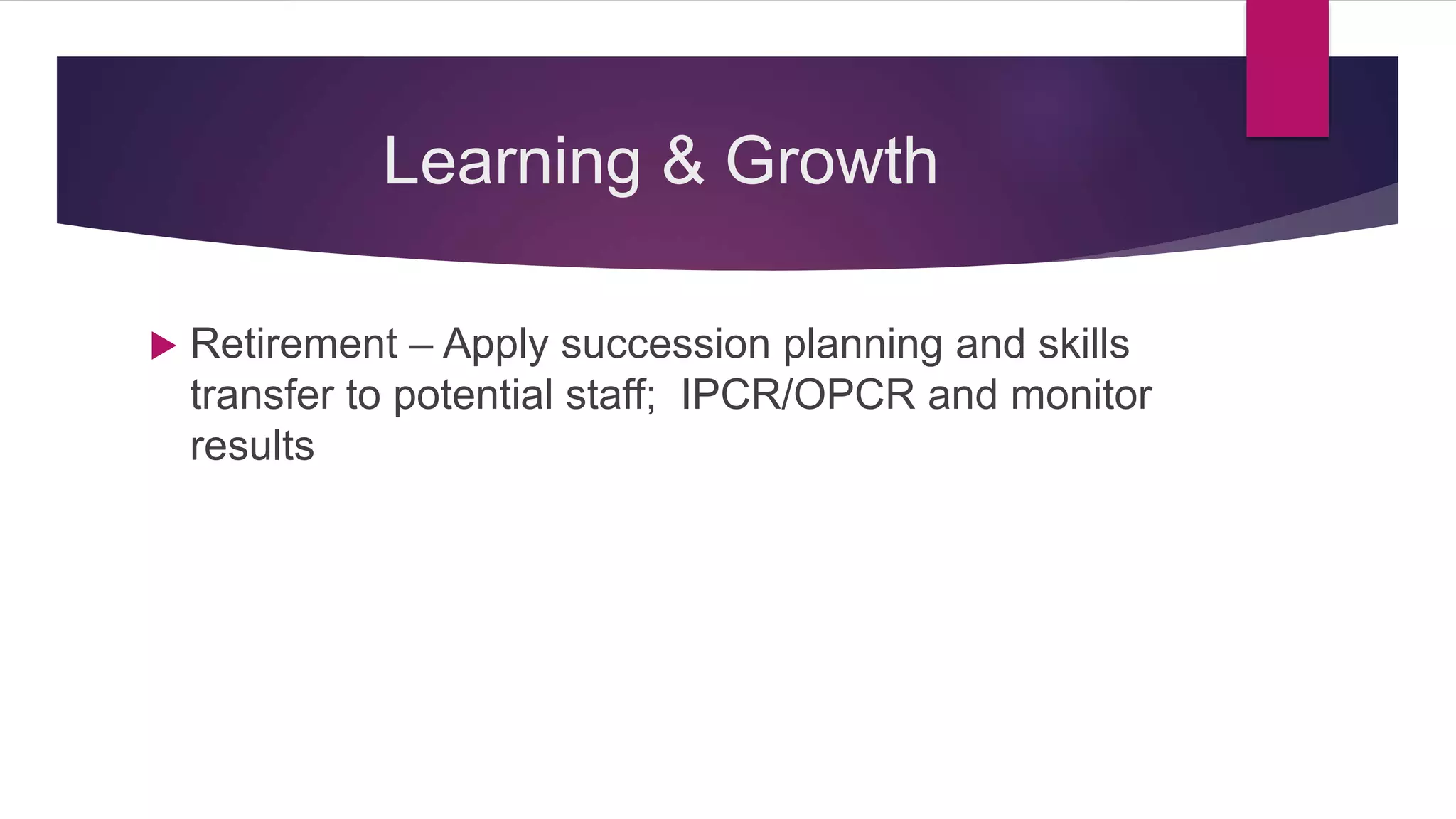 Learning & Growth
 Retirement – Apply succession planning and skills
transfer to potential staff; IPCR/OPCR and monitor
results
 