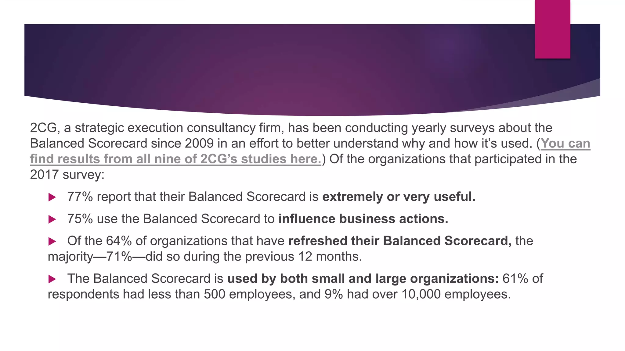 2CG, a strategic execution consultancy firm, has been conducting yearly surveys about the
Balanced Scorecard since 2009 in an effort to better understand why and how it’s used. (You can
find results from all nine of 2CG’s studies here.) Of the organizations that participated in the
2017 survey:
 77% report that their Balanced Scorecard is extremely or very useful.
 75% use the Balanced Scorecard to influence business actions.
 Of the 64% of organizations that have refreshed their Balanced Scorecard, the
majority—71%—did so during the previous 12 months.
 The Balanced Scorecard is used by both small and large organizations: 61% of
respondents had less than 500 employees, and 9% had over 10,000 employees.
 