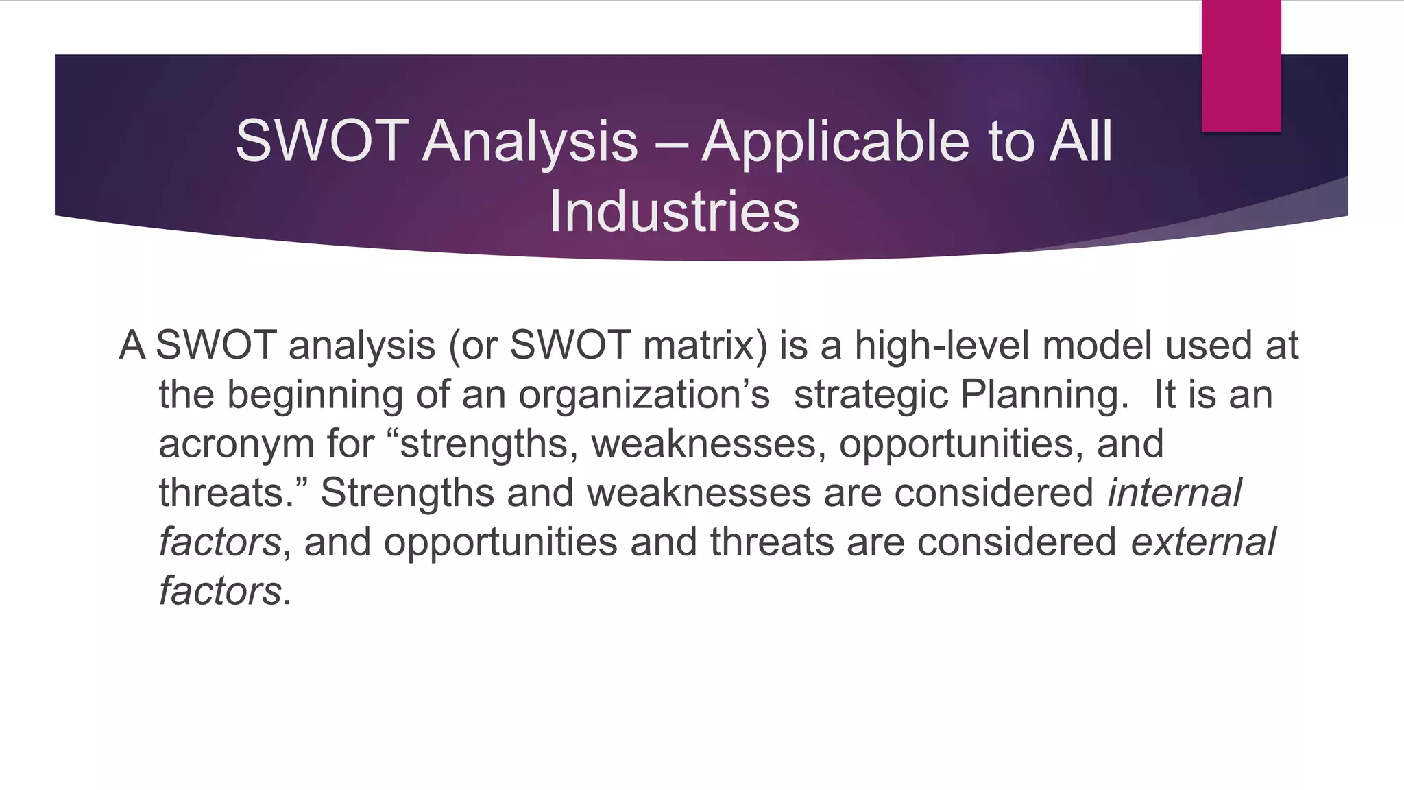 SWOT Analysis – Applicable to All
Industries
A SWOT analysis (or SWOT matrix) is a high-level model used at
the beginning of an organization’s strategic Planning. It is an
acronym for “strengths, weaknesses, opportunities, and
threats.” Strengths and weaknesses are considered internal
factors, and opportunities and threats are considered external
factors.
 
