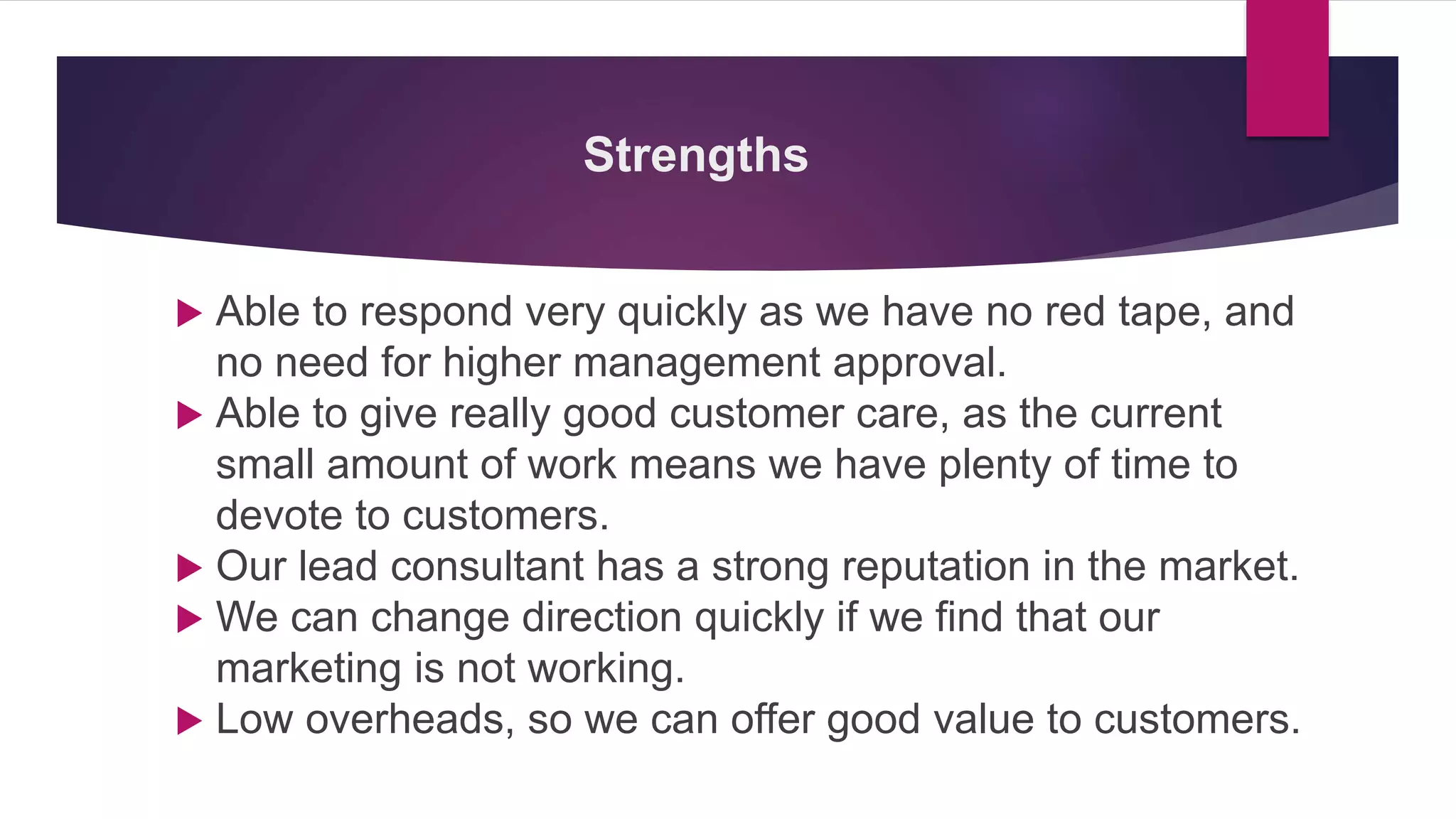Strengths
 Able to respond very quickly as we have no red tape, and
no need for higher management approval.
 Able to give really good customer care, as the current
small amount of work means we have plenty of time to
devote to customers.
 Our lead consultant has a strong reputation in the market.
 We can change direction quickly if we find that our
marketing is not working.
 Low overheads, so we can offer good value to customers.
 