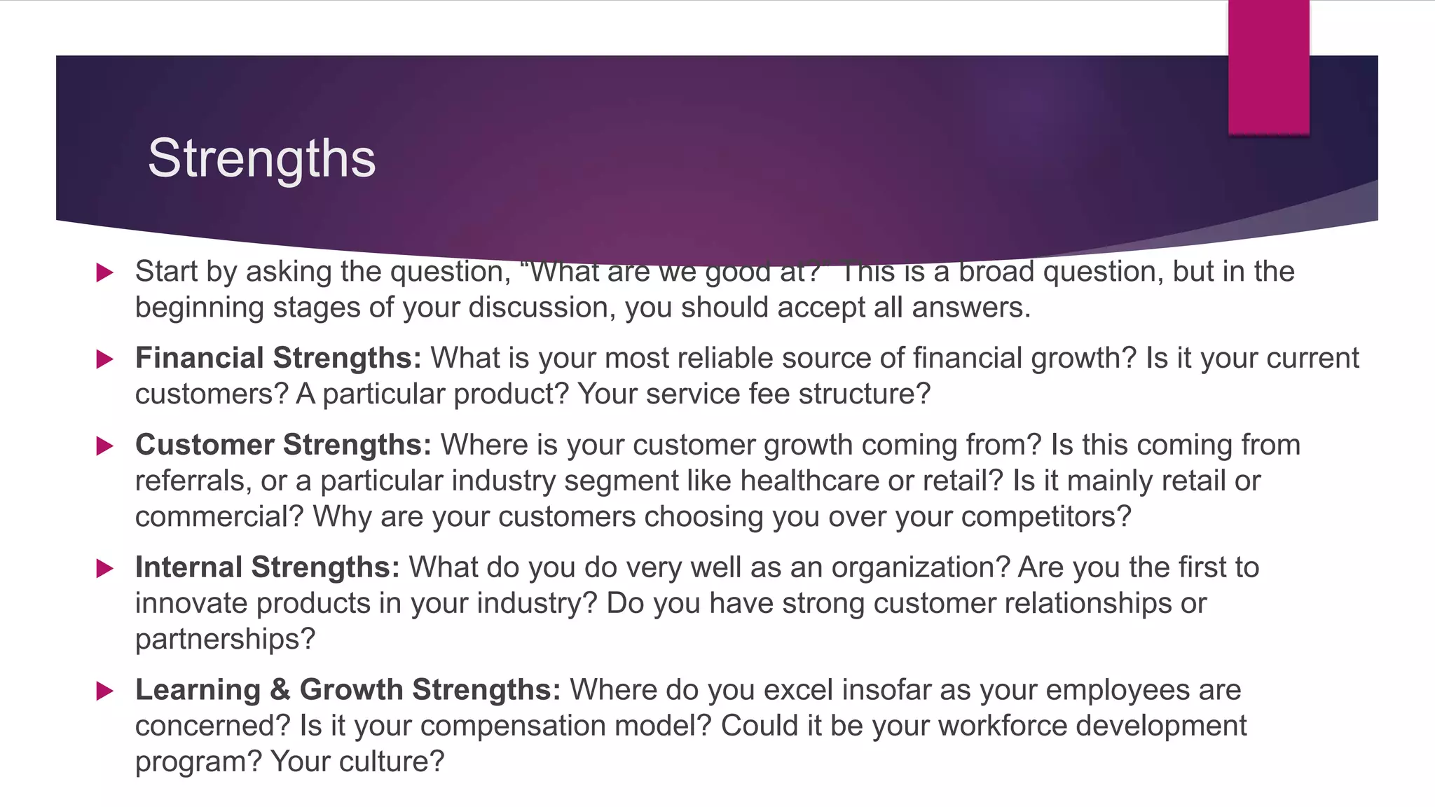 Strengths
 Start by asking the question, “What are we good at?” This is a broad question, but in the
beginning stages of your discussion, you should accept all answers.
 Financial Strengths: What is your most reliable source of financial growth? Is it your current
customers? A particular product? Your service fee structure?
 Customer Strengths: Where is your customer growth coming from? Is this coming from
referrals, or a particular industry segment like healthcare or retail? Is it mainly retail or
commercial? Why are your customers choosing you over your competitors?
 Internal Strengths: What do you do very well as an organization? Are you the first to
innovate products in your industry? Do you have strong customer relationships or
partnerships?
 Learning & Growth Strengths: Where do you excel insofar as your employees are
concerned? Is it your compensation model? Could it be your workforce development
program? Your culture?
 