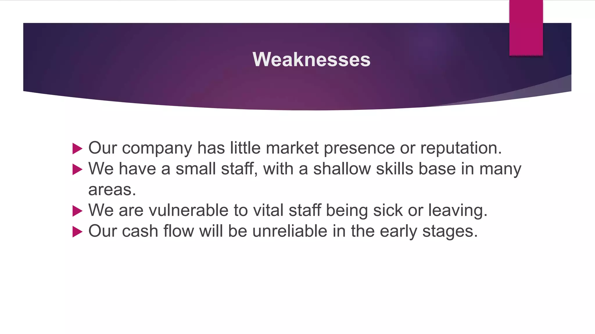 Weaknesses
 Our company has little market presence or reputation.
 We have a small staff, with a shallow skills base in many
areas.
 We are vulnerable to vital staff being sick or leaving.
 Our cash flow will be unreliable in the early stages.
 