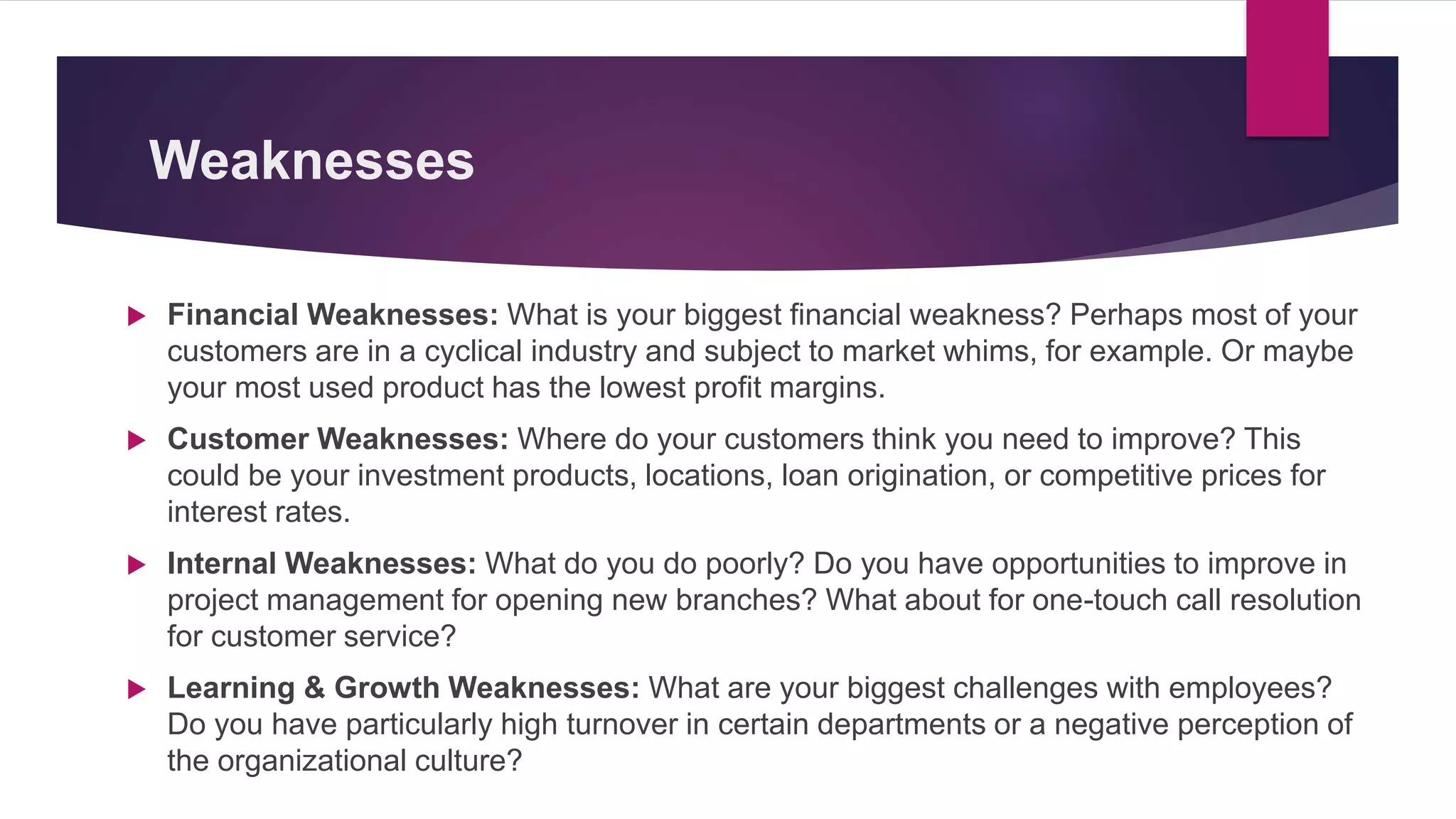 Weaknesses
 Financial Weaknesses: What is your biggest financial weakness? Perhaps most of your
customers are in a cyclical industry and subject to market whims, for example. Or maybe
your most used product has the lowest profit margins.
 Customer Weaknesses: Where do your customers think you need to improve? This
could be your investment products, locations, loan origination, or competitive prices for
interest rates.
 Internal Weaknesses: What do you do poorly? Do you have opportunities to improve in
project management for opening new branches? What about for one-touch call resolution
for customer service?
 Learning & Growth Weaknesses: What are your biggest challenges with employees?
Do you have particularly high turnover in certain departments or a negative perception of
the organizational culture?
 