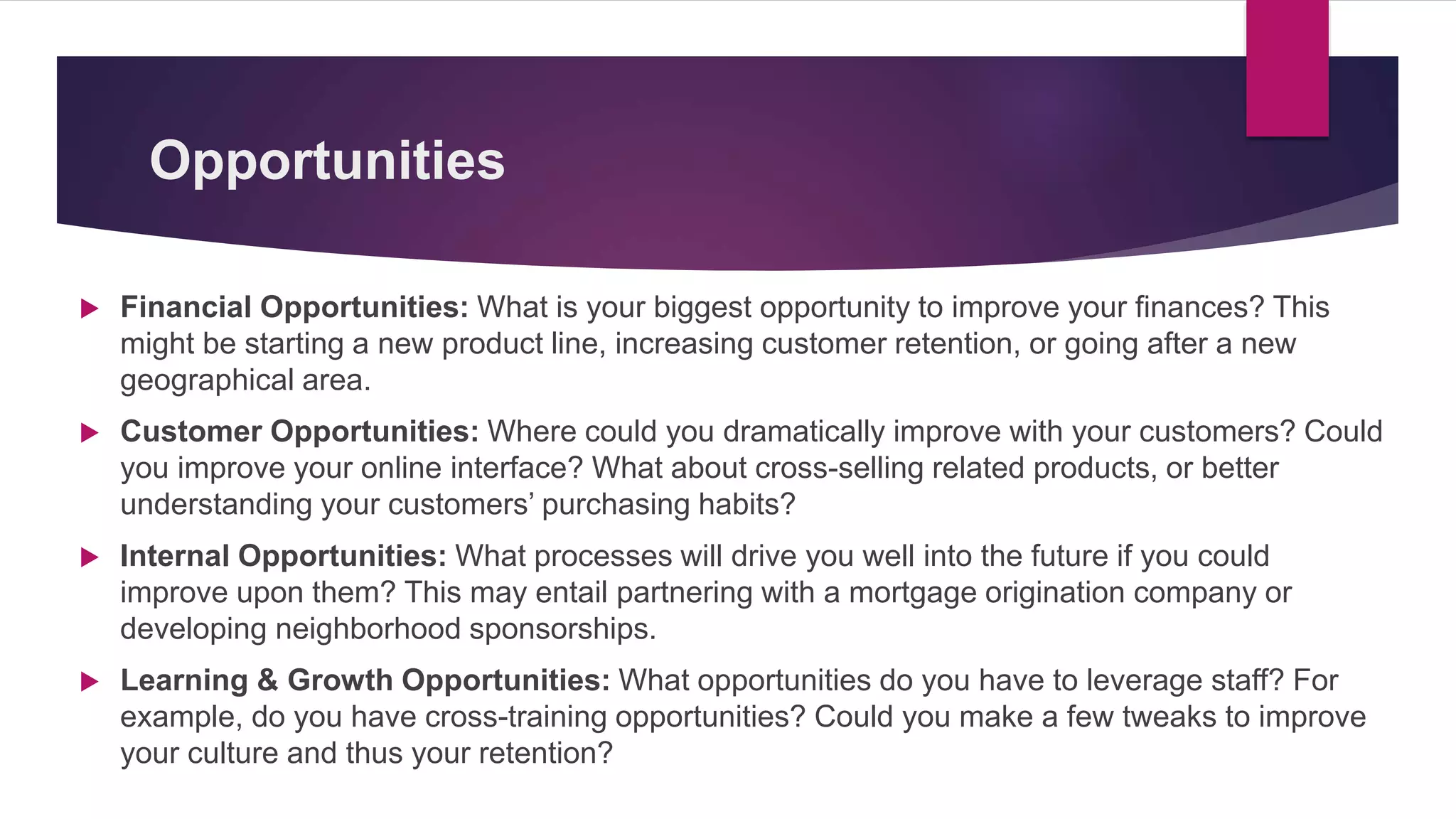 Opportunities
 Financial Opportunities: What is your biggest opportunity to improve your finances? This
might be starting a new product line, increasing customer retention, or going after a new
geographical area.
 Customer Opportunities: Where could you dramatically improve with your customers? Could
you improve your online interface? What about cross-selling related products, or better
understanding your customers’ purchasing habits?
 Internal Opportunities: What processes will drive you well into the future if you could
improve upon them? This may entail partnering with a mortgage origination company or
developing neighborhood sponsorships.
 Learning & Growth Opportunities: What opportunities do you have to leverage staff? For
example, do you have cross-training opportunities? Could you make a few tweaks to improve
your culture and thus your retention?
 