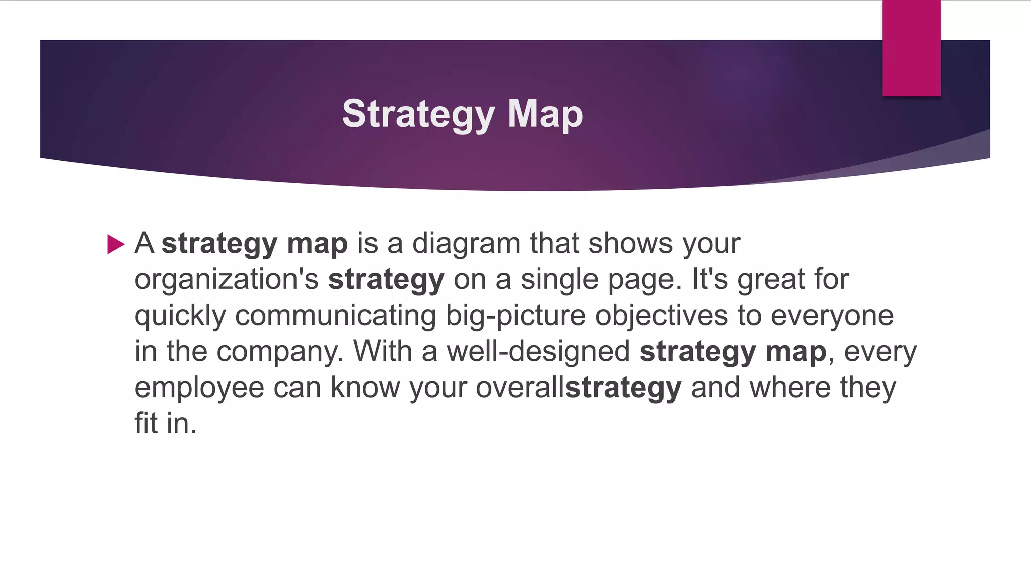 Strategy Map
 A strategy map is a diagram that shows your
organization's strategy on a single page. It's great for
quickly communicating big-picture objectives to everyone
in the company. With a well-designed strategy map, every
employee can know your overallstrategy and where they
fit in.
 