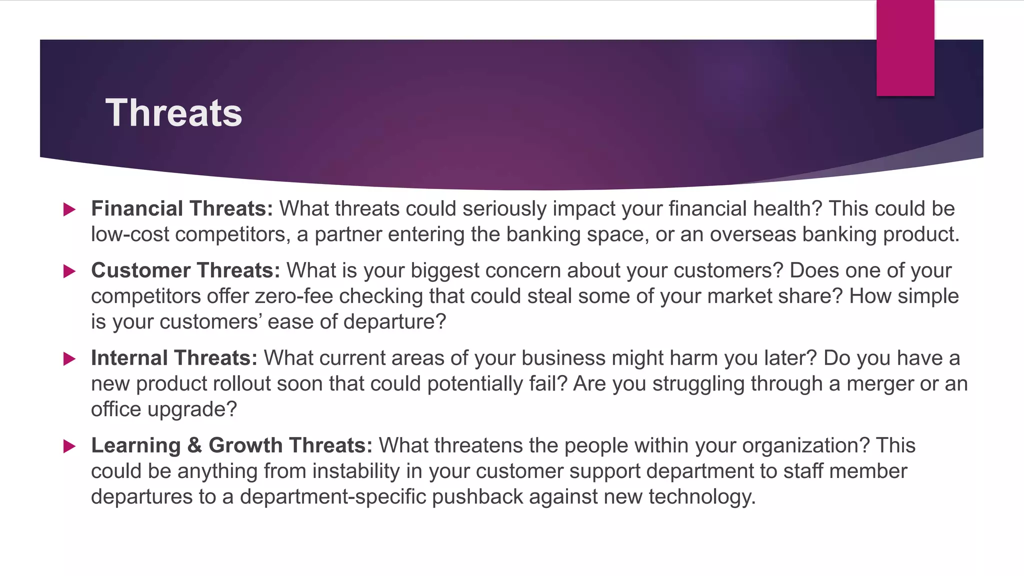 Threats
 Financial Threats: What threats could seriously impact your financial health? This could be
low-cost competitors, a partner entering the banking space, or an overseas banking product.
 Customer Threats: What is your biggest concern about your customers? Does one of your
competitors offer zero-fee checking that could steal some of your market share? How simple
is your customers’ ease of departure?
 Internal Threats: What current areas of your business might harm you later? Do you have a
new product rollout soon that could potentially fail? Are you struggling through a merger or an
office upgrade?
 Learning & Growth Threats: What threatens the people within your organization? This
could be anything from instability in your customer support department to staff member
departures to a department-specific pushback against new technology.
 