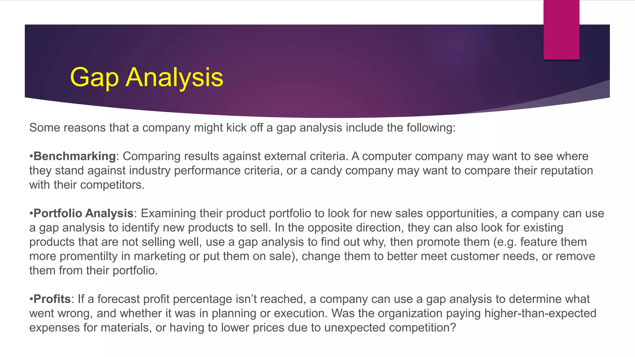 Some reasons that a company might kick off a gap analysis include the following:
•Benchmarking: Comparing results against external criteria. A computer company may want to see where
they stand against industry performance criteria, or a candy company may want to compare their reputation
with their competitors.
•Portfolio Analysis: Examining their product portfolio to look for new sales opportunities, a company can use
a gap analysis to identify new products to sell. In the opposite direction, they can also look for existing
products that are not selling well, use a gap analysis to find out why, then promote them (e.g. feature them
more promentilty in marketing or put them on sale), change them to better meet customer needs, or remove
them from their portfolio.
•Profits: If a forecast profit percentage isn’t reached, a company can use a gap analysis to determine what
went wrong, and whether it was in planning or execution. Was the organization paying higher-than-expected
expenses for materials, or having to lower prices due to unexpected competition?
Gap Analysis
 