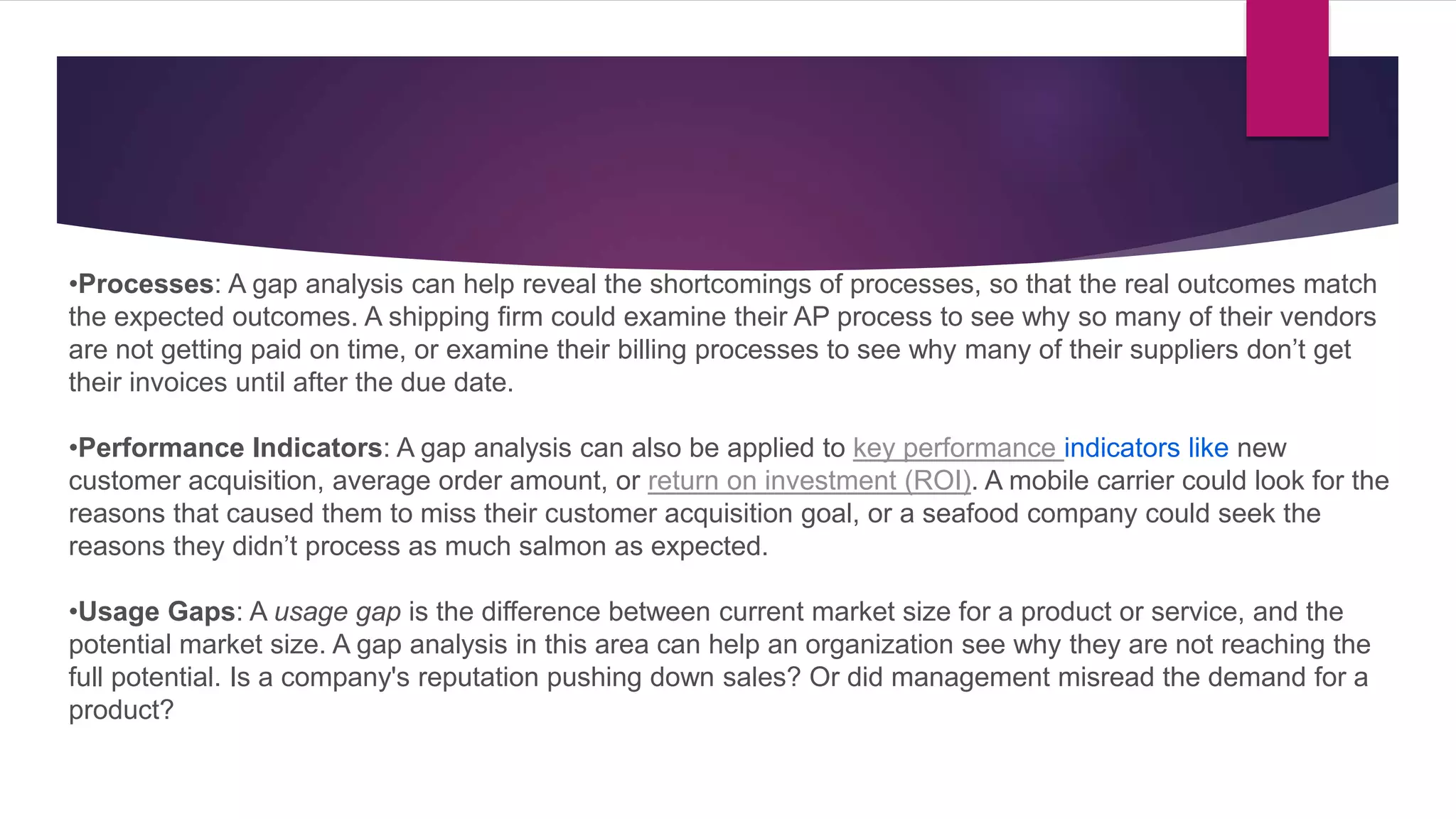 •Processes: A gap analysis can help reveal the shortcomings of processes, so that the real outcomes match
the expected outcomes. A shipping firm could examine their AP process to see why so many of their vendors
are not getting paid on time, or examine their billing processes to see why many of their suppliers don’t get
their invoices until after the due date.
•Performance Indicators: A gap analysis can also be applied to key performance indicators like new
customer acquisition, average order amount, or return on investment (ROI). A mobile carrier could look for the
reasons that caused them to miss their customer acquisition goal, or a seafood company could seek the
reasons they didn’t process as much salmon as expected.
•Usage Gaps: A usage gap is the difference between current market size for a product or service, and the
potential market size. A gap analysis in this area can help an organization see why they are not reaching the
full potential. Is a company's reputation pushing down sales? Or did management misread the demand for a
product?
 
