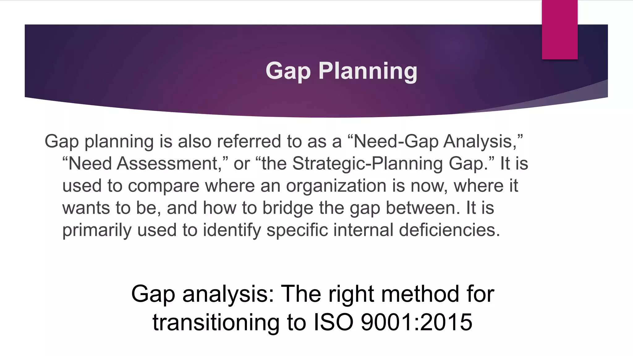 Gap Planning
Gap planning is also referred to as a “Need-Gap Analysis,”
“Need Assessment,” or “the Strategic-Planning Gap.” It is
used to compare where an organization is now, where it
wants to be, and how to bridge the gap between. It is
primarily used to identify specific internal deficiencies.
Gap analysis: The right method for
transitioning to ISO 9001:2015
 