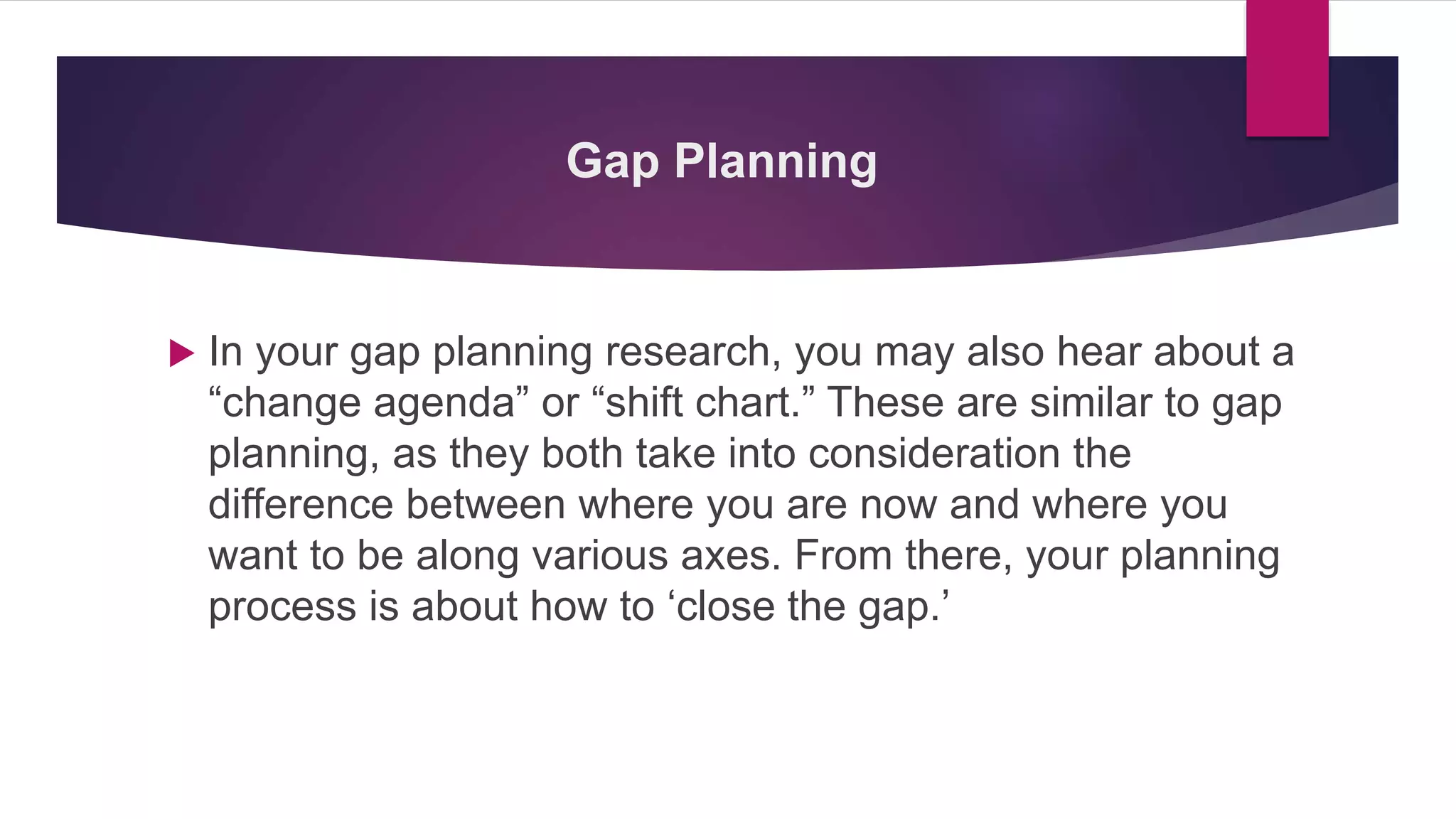 Gap Planning
 In your gap planning research, you may also hear about a
“change agenda” or “shift chart.” These are similar to gap
planning, as they both take into consideration the
difference between where you are now and where you
want to be along various axes. From there, your planning
process is about how to ‘close the gap.’
 