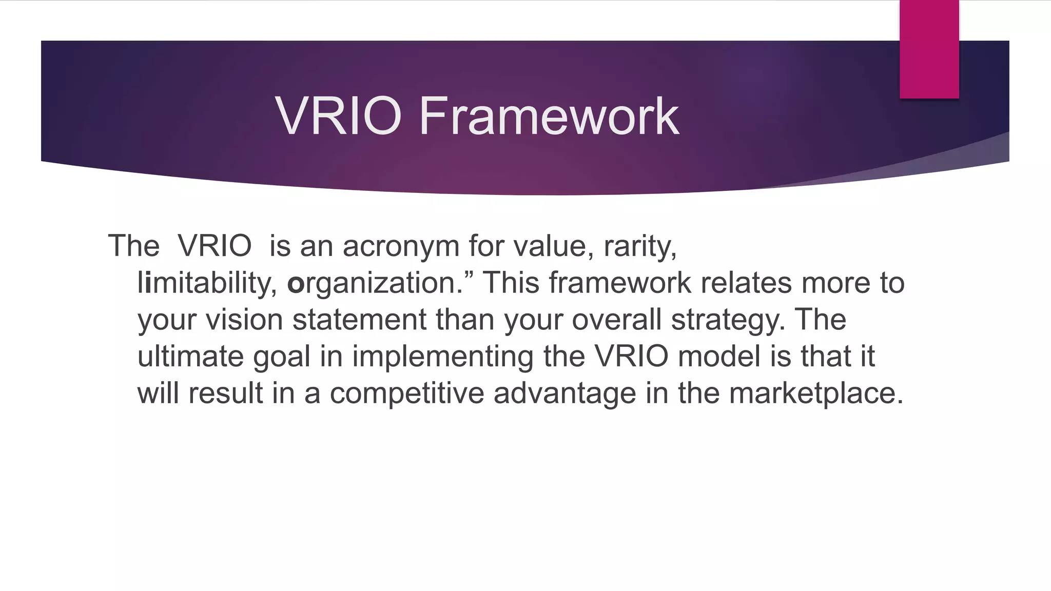 VRIO Framework
The VRIO is an acronym for value, rarity,
limitability, organization.” This framework relates more to
your vision statement than your overall strategy. The
ultimate goal in implementing the VRIO model is that it
will result in a competitive advantage in the marketplace.
 
